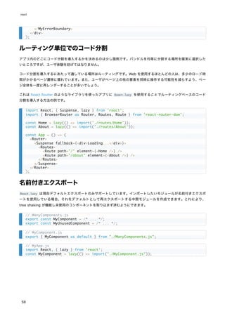 ルーティング単位でのコード分割
アプリ内のどこにコード分割を導入するかを決めるのは少し面倒です。バンドルを均等に分割する場所を確実に選択した
いところですが、ユーザ体験を妨げてはなりません。
コード分割を導入するにあたって適している場所はルーティングです。Web を使用するほとんどの人は、多少のロード時
間がかかるページ遷移に慣れています。また、ユーザがページ上の他の要素を同時に操作する可能性を減らすよう、ペー
ジ全体を一度に再レンダーすることが多いでしょう。
これは React Router のようなライブラリを使ったアプリに React.lazy を使用することでルーティングベースのコード
分割を導入する方法の例です。
名前付きエクスポート
React.lazy は現在デフォルトエクスポートのみサポートしています。インポートしたいモジュールが名前付きエクスポ
ートを使用している場合、それをデフォルトとして再エクスポートする中間モジュールを作成できます。これにより、
tree shaking が機能し未使用のコンポーネントを取り込まず済むようにできます。
</MyErrorBoundary>
</div>
);
import React, { Suspense, lazy } from 'react';
import { BrowserRouter as Router, Routes, Route } from 'react-router-dom';
const Home = lazy(() => import('./routes/Home'));
const About = lazy(() => import('./routes/About'));
const App = () => (
<Router>
<Suspense fallback={<div>Loading...</div>}>
<Routes>
<Route path="/" element={<Home />} />
<Route path="/about" element={<About />} />
</Routes>
</Suspense>
</Router>
);
// ManyComponents.js
export const MyComponent = /* ... */;
export const MyUnusedComponent = /* ... */;
// MyComponent.js
export { MyComponent as default } from "./ManyComponents.js";
// MyApp.js
import React, { lazy } from 'react';
const MyComponent = lazy(() => import("./MyComponent.js"));
react
58
 