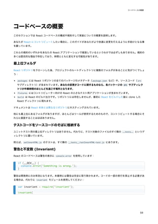 コードベースの概要
このセクションでは React コードベースの構成や規則そして実装についての概要を説明します。
あなたが React にコントリビュートしたい場合に、このガイドがあなたがより快適に変更を行えるように手助けとなる事
を願っています。
これらの規約のいずれかをあなたの React アプリケーションで推奨しているというわけでは必ずしもありません。規約の
多くは歴史的な理由で存在しており、時間とともに変化する可能性があります。
最上位フォルダ
React リポジトリをクローンした後、プロジェクトのルートディレクトリに複数のフォルダがあることに気がつくでしょ
う：
packages には React リポジトリの全てのパッケージのメタデータ（package.json など）や、ソースコード（src
サブディレクトリ）が含まれています。あなたの変更がコードに関するものなら、各パッケージの src サブディレク
トリが作業時間のほとんどを過ごす場所となります。
fixtures にはコントリビューター向けの React の小さなテスト用アプリケーションが含まれています。
build は React のビルド出力です。リポジトリには存在しませんが、最初に React をビルドした後に clone した
React ディレクトリに現れます。
ドキュメントは React 本体とは異なるリポジトリにホスティングされています。
他にも最上位にあるフォルダがありますが、ほとんどはツールが使用するためのもので、コントリビュートする場合にそ
れらに直面することはほぼありません。
テストコードをソースコードのそばに格納する
ユニットテスト用の最上位ディレクトリはありません。代わりに、テスト対象のファイルのすぐ隣の __tests__ というデ
ィレクトリに置いています。
例えば、setInnerHTML.js のテストは、すぐ隣の __tests__/setInnerHTML-test.js にあります。
警告と不変数 (Invariant)
React のコードベースは警告の表示に console.error を使用しています：
警告は開発時にのみ有効になります。本番時には警告は完全に取り除かれます。コードの一部の実行を禁止する必要があ
る場合は、代わりに invariant モジュールを使用してください：
if (__DEV__) {
console.error('Something is wrong.');
}
var invariant = require('invariant');
invariant(
コードベースの概要
59
 
