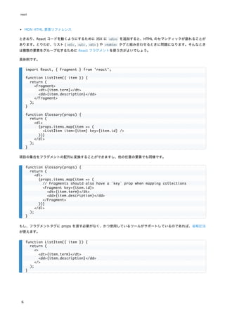 MDN HTML 要素リファレンス
ときおり、React コードを動くようにするために JSX に <div> を追加すると、HTML のセマンティックが崩れることが
あります。とりわけ、リスト ( <ol> , <ul> , <dl> ) や <table> タグと組み合わせるときに問題になります。そんなとき
は複数の要素をグループ化するために React フラグメントを使う方がよいでしょう。
具体例です。
項目の集合をフラグメントの配列に変換することができますし、他の任意の要素でも同様です。
もし、フラグメントタグに props を渡す必要がなく、かつ使用しているツールがサポートしているのであれば、省略記法
が使えます。
import React, { Fragment } from 'react';
function ListItem({ item }) {
return (
<Fragment>
<dt>{item.term}</dt>
<dd>{item.description}</dd>
</Fragment>
);
}
function Glossary(props) {
return (
<dl>
{props.items.map(item => (
<ListItem item={item} key={item.id} />
))}
</dl>
);
}
function Glossary(props) {
return (
<dl>
{props.items.map(item => (
// Fragments should also have a `key` prop when mapping collections
<Fragment key={item.id}>
<dt>{item.term}</dt>
<dd>{item.description}</dd>
</Fragment>
))}
</dl>
);
}
function ListItem({ item }) {
return (
<>
<dt>{item.term}</dt>
<dd>{item.description}</dd>
</>
);
}
react
6
 