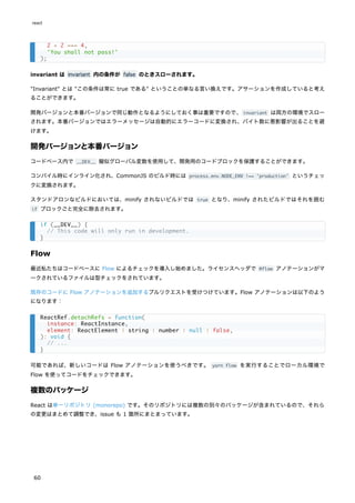 invariant は invariant 内の条件が false のときスローされます。
"Invariant" とは "この条件は常に true である" ということの単なる言い換えです。アサーションを作成していると考え
ることができます。
開発バージョンと本番バージョンで同じ動作となるようにしておく事は重要ですので、invariant は両方の環境でスロー
されます。本番バージョンではエラーメッセージは自動的にエラーコードに変換され、バイト数に悪影響が出ることを避
けます。
開発バージョンと本番バージョン
コードベース内で __DEV__ 擬似グローバル変数を使用して、開発用のコードブロックを保護することができます。
コンパイル時にインライン化され、CommonJS のビルド時には process.env.NODE_ENV !== 'production' というチェッ
クに変換されます。
スタンドアロンなビルドにおいては、minify されないビルドでは true となり、minify されたビルドではそれを囲む
if ブロックごと完全に除去されます。
Flow
最近私たちはコードベースに Flow によるチェックを導入し始めました。ライセンスヘッダで @flow アノテーションがマ
ークされているファイルは型チェックをされています。
既存のコードに Flow アノテーションを追加するプルリクエストを受けつけています。Flow アノテーションは以下のよう
になります：
可能であれば、新しいコードは Flow アノテーションを使うべきです。 yarn flow を実行することでローカル環境で
Flow を使ってコードをチェックできます。
複数のパッケージ
React は単一リポジトリ (monorepo) です。そのリポジトリには複数の別々のパッケージが含まれているので、それら
の変更はまとめて調整でき、issue も 1 箇所にまとまっています。
2 + 2 === 4,
'You shall not pass!'
);
if (__DEV__) {
// This code will only run in development.
}
ReactRef.detachRefs = function(
instance: ReactInstance,
element: ReactElement | string | number | null | false,
): void {
// ...
}
react
60
 