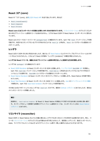 React コア (core)
React の「コア (core)」は最上位の React API を全て含んでいます。例えば：
React.createElement()
React.Component
React.Children
React core にはコンポーネントの定義に必要な API のみが含まれています。リコンシリエーションのアルゴリズムや
あらゆるプラットフォーム固有のコードは含まれません。コアは React DOM や React Native コンポーネントに使われ
ています。
React core のコードはソースツリーの packages/react に格納されています。npm では react パッケージとして利用
可能です。対応するスタンドアロンなブラウザ向けのビルドは react.js と呼ばれ、React というグローバル変数をエク
スポートします。
レンダラ
React は元々 DOM のために作成されましたが、後になって React Native によりネイティブなプラットフォームもサポ
ートするようになりました。これにより React の内部に "レンダラ (renderer)" の概念が導入されました。
レンダラは React ツリーを、基盤となるプラットフォーム固有の呼び出しへと変換する方法を管理します。
レンダラは packages/ にも格納されています：
React DOM Renderer は React コンポーネントを DOM に変換します。トップレベルの ReactDOM API を実装し、
npm では react-dom パッケージとして利用可能です。react-dom.js と呼ばれるスタンドアロンなブラウザ向けバ
ンドルとしても使用でき、ReactDOM というグローバル変数をエクスポートします。
React Native Renderer は React コンポーネントをネイティブのビューに変換します。React Native の内部で使わ
れています。
React Test Renderer は React コンポーネントを JSON ツリーに変換します。Jest のスナップショットテスト機能
で使用され、npm では react-test-renderer パッケージとして利用可能です。
その他に公式にサポートしているレンダラは react-art だけです。個別の GitHub リポジトリにありましたが、現在は
メインのソースツリーに移動しました。
補足：
技術的に、react-native-renderer は React に React Native の実装とやり取りの方法を教える非常に薄い層で
す。ネイティブのビューを管理する実際のプラットフォーム固有のコードは、コンポーネントと共に React Native
リポジトリ にあります。
リコンサイラ(reconciler)
React DOM と React Native のように大幅に異なるレンダラでも多くのロジックを共有する必要があります。特に、ツ
リーのリコンシリエーションのアルゴリズムは可能なかぎり同じものにして、宣言型レンダリング、独自コンポーネント、
state、ライフサイクルメソッドおよび ref がプラットフォーム間で一貫した動作となるようにするべきです。
コードベースの概要
61
 