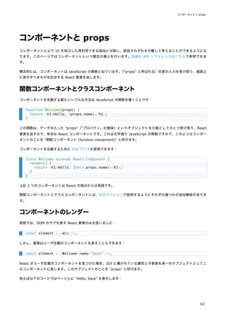 コンポーネントとprops
コンポーネントにより UI を独立した再利用できる部品に分割し、部品それぞれを分離して考えることができるようにな
ります。このページではコンポーネントという概念の導入を行います。詳細な API リファレンスはこちらで参照できま
す。
概念的には、コンポーネントは JavaScript の関数と似ています。
（"props" と呼ばれる）任意の入力を受け取り、画面上
に表示すべきものを記述する React 要素を返します。
関数コンポーネントとクラスコンポーネント
コンポーネントを定義する最もシンプルな方法は JavaScript の関数を書くことです：
この関数は、データの入った "props"（
「プロパティ」の意味）というオブジェクトを引数としてひとつ受け取り、React
要素を返すので、有効な React コンポーネントです。これは文字通り JavaScript の関数ですので、このようなコンポー
ネントのことを "関数コンポーネント (function component)" と呼びます。
コンポーネントを定義するために ES6 クラスも使用できます：
上記 2 つのコンポーネントは React の視点からは等価です。
関数コンポーネントとクラスコンポーネントには、次のセクションで説明するようにそれぞれ幾つかの追加機能がありま
す。
コンポーネントのレンダー
前節では、DOM のタグを表す React 要素のみを扱いました：
しかし、要素はユーザ定義のコンポーネントを表すこともできます：
React がユーザ定義のコンポーネントを見つけた場合、JSX に書かれている属性と子要素を単一のオブジェクトとしてこ
のコンポーネントに渡します。このオブジェクトのことを "props" と呼びます。
例えば以下のコードではページ上に "Hello, Sara" を表示します：
function Welcome(props) {
return <h1>Hello, {props.name}</h1>;
}
class Welcome extends React.Component {
render() {
return <h1>Hello, {this.props.name}</h1>;
}
}
const element = <div />;
const element = <Welcome name="Sara" />;
コンポーネントと props
63
 