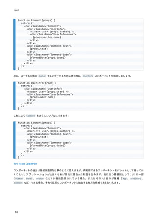次に、ユーザ名の隣の Avatar をレンダーするために使われる、UserInfo コンポーネントを抽出しましょう。
これにより Comment をさらにシンプルにできます：
Try it on CodePen
コンポーネントの抽出は最初は面倒な仕事のように思えますが、再利用できるコンポーネントをパレットとして持ってお
くことは、アプリケーションが大きくなれば努力に見合った利益を生みます。役に立つ経験則として、UI の一部
（ Button 、 Panel 、 Avatar など）が複数回使われている場合、またはその UI 自体が複雑（ App 、 FeedStory 、
Comment など）である場合、それらは別のコンポーネントに抽出する有力な候補であるといえます。
function Comment(props) {
return (
<div className="Comment">
<div className="UserInfo">
<Avatar user={props.author} />
<div className="UserInfo-name">
{props.author.name}
</div>
</div>
<div className="Comment-text">
{props.text}
</div>
<div className="Comment-date">
{formatDate(props.date)}
</div>
</div>
);
}
function UserInfo(props) {
return (
<div className="UserInfo">
<Avatar user={props.user} />
<div className="UserInfo-name">
{props.user.name}
</div>
</div>
);
}
function Comment(props) {
return (
<div className="Comment">
<UserInfo user={props.author} />
<div className="Comment-text">
{props.text}
</div>
<div className="Comment-date">
{formatDate(props.date)}
</div>
</div>
);
}
react
66
 