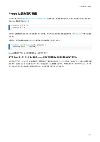 Props は読み取り専用
コンポーネントを関数で宣言するかクラスで宣言するかに関わらず、自分自身の props は決して変更してはいけません。
この sum 関数を考えましょう：
このような関数は入力されたものを変更しようとせず、同じ入力に対し同じ結果を返すので "純粋 (pure)" であると言わ
れます。
対照的に、以下の関数は自身への入力を変更するため純関数ではありません：
React は柔軟ですが、1 つだけ厳格なルールがあります：
全ての React コンポーネントは、自己の props に対して純関数のように振る舞わねばなりません。
もちろんアプリケーションの UI は動的で、時間に応じて変化するものです。次の章では、"state" という新しい概念を紹
介します。state により React コンポーネントは上述のルールを壊すことなく、時間と共にユーザのアクション、ネット
ワークのレスポンスや他の様々な事に反応して、出力を変更することができます。
function sum(a, b) {
return a + b;
}
function withdraw(account, amount) {
account.total -= amount;
}
コンポーネントと props
67
 