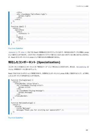 Try it on CodePen
<Contacts /> や <Chat /> のような React の要素はただのオブジェクトなので、他のあらゆるデータと同様に props
として渡すことができます。このアプローチは他のライブラリで言うところの slot に似ていると感じるかもしれません
が、React のコンポーネントに props として渡せるものに制限はありません。
特化したコンポーネント(Specialization)
コンポーネントを他のコンポーネントの "特別なケース" として考えることがあります。例えば、 WelcomeDialog は
Dialog の特別なケースと言えるでしょう。
React ではこれもコンポジションで実現できます。汎用的なコンポーネントに props を渡して設定することで、より特化
したコンポーネントを作成することができます。
Try it on CodePen
</div>
<div className="SplitPane-right">
{props.right}
</div>
</div>
);
}
function App() {
return (
<SplitPane
left={
<Contacts />
}
right={
<Chat />
} />
);
}
function Dialog(props) {
return (
<FancyBorder color="blue">
<h1 className="Dialog-title">
{props.title}
</h1>
<p className="Dialog-message">
{props.message}
</p>
</FancyBorder>
);
}
function WelcomeDialog() {
return (
<Dialog
title="Welcome"
message="Thank you for visiting our spacecraft!" />
);
}
コンポジション vs 継承
69
 