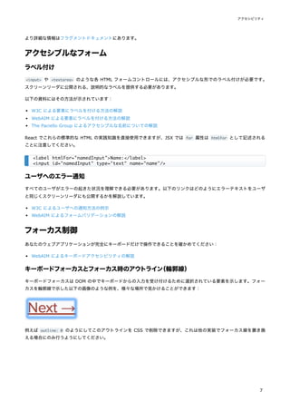 より詳細な情報はフラグメントドキュメントにあります。
アクセシブルなフォーム
ラベル付け
<input> や <textarea> のような各 HTML フォームコントロールには、アクセシブルな形でのラベル付けが必要です。
スクリーンリーダに公開される、説明的なラベルを提供する必要があります。
以下の資料にはその方法が示されています：
W3C による要素にラベルを付ける方法の解説
WebAIM による要素にラベルを付ける方法の解説
The Paciello Group によるアクセシブルな名前についての解説
React でこれらの標準的な HTML の実践知識を直接使用できますが、JSX では for 属性は htmlFor として記述される
ことに注意してください。
ユーザへのエラー通知
すべてのユーザがエラーの起きた状況を理解できる必要があります。以下のリンクはどのようにエラーテキストをユーザ
と同じくスクリーンリーダにも公開するかを解説しています。
W3C によるユーザへの通知方法の例示
WebAIM によるフォームバリデーションの解説
フォーカス制御
あなたのウェブアプリケーションが完全にキーボードだけで操作できることを確かめてください：
WebAIM によるキーボードアクセシビリティの解説
キーボードフォーカスとフォーカス時のアウトライン
（輪郭線）
キーボードフォーカスは DOM の中でキーボードからの入力を受け付けるために選択されている要素を示します。フォー
カスを輪郭線で示した以下の画像のような例を、様々な場所で見かけることができます：
例えば outline: 0 のようにしてこのアウトラインを CSS で削除できますが、これは他の実装でフォーカス線を置き換
える場合にのみ行うようにしてください。
<label htmlFor="namedInput">Name:</label>
<input id="namedInput" type="text" name="name"/>
アクセシビリティ
7
 