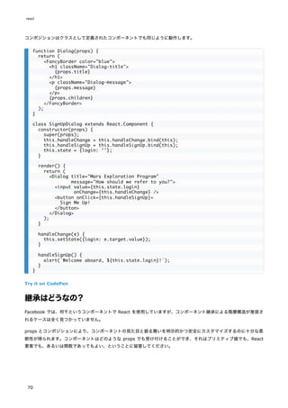 コンポジションはクラスとして定義されたコンポーネントでも同じように動作します。
Try it on CodePen
継承はどうなの？
Facebook では、何千というコンポーネントで React を使用していますが、コンポーネント継承による階層構造が推奨さ
れるケースは全く見つかっていません。
props とコンポジションにより、コンポーネントの見た目と振る舞いを明示的かつ安全にカスタマイズするのに十分な柔
軟性が得られます。コンポーネントはどのような props でも受け付けることができ、それはプリミティブ値でも、React
要素でも、あるいは関数であってもよい、ということに留意してください。
function Dialog(props) {
return (
<FancyBorder color="blue">
<h1 className="Dialog-title">
{props.title}
</h1>
<p className="Dialog-message">
{props.message}
</p>
{props.children}
</FancyBorder>
);
}
class SignUpDialog extends React.Component {
constructor(props) {
super(props);
this.handleChange = this.handleChange.bind(this);
this.handleSignUp = this.handleSignUp.bind(this);
this.state = {login: ''};
}
render() {
return (
<Dialog title="Mars Exploration Program"
message="How should we refer to you?">
<input value={this.state.login}
onChange={this.handleChange} />
<button onClick={this.handleSignUp}>
Sign Me Up!
</button>
</Dialog>
);
}
handleChange(e) {
this.setState({login: e.target.value});
}
handleSignUp() {
alert(`Welcome aboard, ${this.state.login}!`);
}
}
react
70
 