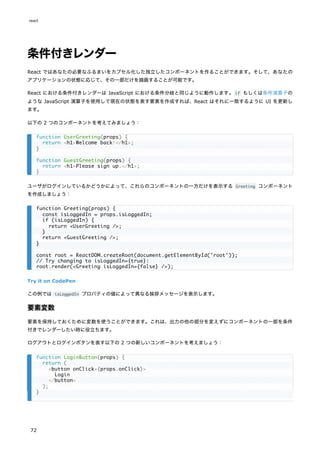 条件付きレンダー
React ではあなたの必要なふるまいをカプセル化した独立したコンポーネントを作ることができます。そして、あなたの
アプリケーションの状態に応じて、その一部だけを描画することが可能です。
React における条件付きレンダーは JavaScript における条件分岐と同じように動作します。if もしくは条件演算子の
ような JavaScript 演算子を使用して現在の状態を表す要素を作成すれば、React はそれに一致するように UI を更新し
ます。
以下の 2 つのコンポーネントを考えてみましょう：
ユーザがログインしているかどうかによって、これらのコンポーネントの一方だけを表示する Greeting コンポーネント
を作成しましょう：
Try it on CodePen
この例では isLoggedIn プロパティの値によって異なる挨拶メッセージを表示します。
要素変数
要素を保持しておくために変数を使うことができます。これは、出力の他の部分を変えずにコンポーネントの一部を条件
付きでレンダーしたい時に役立ちます。
ログアウトとログインボタンを表す以下の 2 つの新しいコンポーネントを考えましょう：
function UserGreeting(props) {
return <h1>Welcome back!</h1>;
}
function GuestGreeting(props) {
return <h1>Please sign up.</h1>;
}
function Greeting(props) {
const isLoggedIn = props.isLoggedIn;
if (isLoggedIn) {
return <UserGreeting />;
}
return <GuestGreeting />;
}
const root = ReactDOM.createRoot(document.getElementById('root'));
// Try changing to isLoggedIn={true}:
root.render(<Greeting isLoggedIn={false} />);
function LoginButton(props) {
return (
<button onClick={props.onClick}>
Login
</button>
);
}
react
72
 