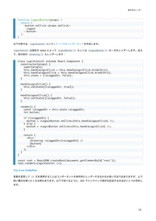 以下の例では、LoginControl というステート付きコンポーネントを作成します。
LoginControl は現在の state によって <LoginButton /> もしくは <LogoutButton /> の一方をレンダーします。加え
て、前の例の <Greeting /> もレンダーします：
Try it on CodePen
変数を宣言して if 文を使用することはコンポーネントを条件的にレンダーするなかなか良い方法ではありますが、より
短い構文を使いたくなる時もあります。以下で述べるように、JSX でインラインで条件を記述する方法がいくつか存在し
ます。
function LogoutButton(props) {
return (
<button onClick={props.onClick}>
Logout
</button>
);
}
class LoginControl extends React.Component {
constructor(props) {
super(props);
this.handleLoginClick = this.handleLoginClick.bind(this);
this.handleLogoutClick = this.handleLogoutClick.bind(this);
this.state = {isLoggedIn: false};
}
handleLoginClick() {
this.setState({isLoggedIn: true});
}
handleLogoutClick() {
this.setState({isLoggedIn: false});
}
render() {
const isLoggedIn = this.state.isLoggedIn;
let button;
if (isLoggedIn) {
button = <LogoutButton onClick={this.handleLogoutClick} />;
} else {
button = <LoginButton onClick={this.handleLoginClick} />;
}
return (
<div>
<Greeting isLoggedIn={isLoggedIn} />
{button}
</div>
);
}
}
const root = ReactDOM.createRoot(document.getElementById('root'));
root.render(<LoginControl />);
条件付きレンダー
73
 