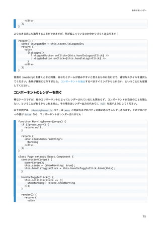 より大きな式にも適用することができますが、何が起こっているのか分かりづらくはなります：
普通の JavaScript を書くときと同様、あなたとチームが読みやすいと思えるものに合わせて、適切なスタイルを選択し
てください。条件が複雑になりすぎたら、コンポーネントを抽出するべきタイミングかもしれない、ということにも留意
してください。
コンポーネントのレンダーを防ぐ
稀なケースですが、他のコンポーネントによってレンダーされているにも関わらず、コンポーネントが自分のことを隠し
たい、ということがあるかもしれません。その場合はレンダー出力の代わりに null を返すようにしてください。
以下の例では、<WarningBanner /> バナーは warn と呼ばれるプロパティの値に応じてレンダーされます。そのプロパテ
ィの値が false なら、コンポーネントはレンダーされません：
</div>
);
}
render() {
const isLoggedIn = this.state.isLoggedIn;
return (
<div>
{isLoggedIn
? <LogoutButton onClick={this.handleLogoutClick} />
: <LoginButton onClick={this.handleLoginClick} />
}
</div>
);
}
function WarningBanner(props) {
if (!props.warn) {
return null;
}
return (
<div className="warning">
Warning!
</div>
);
}
class Page extends React.Component {
constructor(props) {
super(props);
this.state = {showWarning: true};
this.handleToggleClick = this.handleToggleClick.bind(this);
}
handleToggleClick() {
this.setState(state => ({
showWarning: !state.showWarning
}));
}
render() {
return (
<div>
条件付きレンダー
75
 