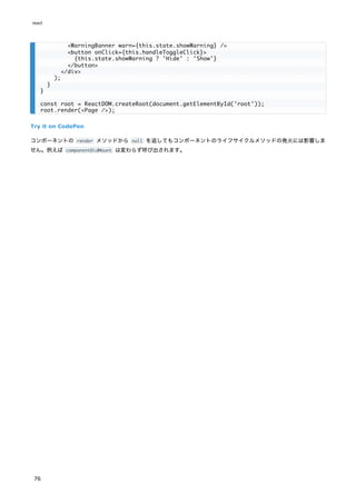Try it on CodePen
コンポーネントの render メソッドから null を返してもコンポーネントのライフサイクルメソッドの発火には影響しま
せん。例えば componentDidMount は変わらず呼び出されます。
<WarningBanner warn={this.state.showWarning} />
<button onClick={this.handleToggleClick}>
{this.state.showWarning ? 'Hide' : 'Show'}
</button>
</div>
);
}
}
const root = ReactDOM.createRoot(document.getElementById('root'));
root.render(<Page />);
react
76
 