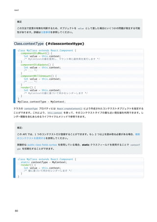 補足
この方法で変更の有無を判断するため、オブジェクトを value として渡した場合にいくつかの問題が発生する可能
性があります。詳細は注意事項を参照してください。
Class.contextType {#classcontexttype}
クラスの contextType プロパティには React.createContext() により作成されたコンテクストオブジェクトを指定する
ことができます。これにより、this.context を使って、そのコンテクストタイプの最も近い現在値を利用できます。レ
ンダー関数を含むあらゆるライフサイクルメソッドで参照できます。
補足:
この API では、1 つのコンテクストだけ登録することができます。もし 2 つ以上を読み取る必要がある場合、複数
のコンテクストを使用するを参照してください。
実験的な public class fields syntax を使用している場合、static クラスフィールドを使用することで contextT
ype を初期化することができます。
class MyClass extends React.Component {
componentDidMount() {
let value = this.context;
/* MyContextの値を使用し、マウント時に副作用を実行します */
}
componentDidUpdate() {
let value = this.context;
/* ... */
}
componentWillUnmount() {
let value = this.context;
/* ... */
}
render() {
let value = this.context;
/* MyContextの値に基づいて何かをレンダーします */
}
}
MyClass.contextType = MyContext;
class MyClass extends React.Component {
static contextType = MyContext;
render() {
let value = this.context;
/* 値に基づいて何かをレンダーします */
}
}
react
80
 