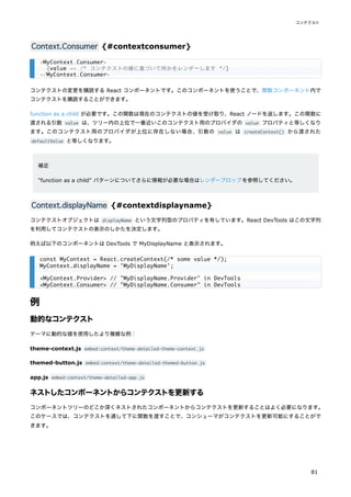 Context.Consumer {#contextconsumer}
コンテクストの変更を購読する React コンポーネントです。このコンポーネントを使うことで、関数コンポーネント内で
コンテクストを購読することができます。
function as a child が必要です。この関数は現在のコンテクストの値を受け取り、React ノードを返します。この関数に
渡される引数 value は、ツリー内の上位で一番近いこのコンテクスト用のプロバイダの value プロパティと等しくなり
ます。このコンテクスト用のプロバイダが上位に存在しない場合、引数の value は createContext() から渡された
defaultValue と等しくなります。
補足
"function as a child" パターンについてさらに情報が必要な場合はレンダープロップを参照してください。
Context.displayName {#contextdisplayname}
コンテクストオブジェクトは displayName という文字列型のプロパティを有しています。React DevTools はこの文字列
を利用してコンテクストの表示のしかたを決定します。
例えば以下のコンポーネントは DevTools で MyDisplayName と表示されます。
例
動的なコンテクスト
テーマに動的な値を使用したより複雑な例：
theme-context.js embed:context/theme-detailed-theme-context.js
themed-button.js embed:context/theme-detailed-themed-button.js
app.js embed:context/theme-detailed-app.js
ネストしたコンポーネントからコンテクストを更新する
コンポーネントツリーのどこか深くネストされたコンポーネントからコンテクストを更新することはよく必要になります。
このケースでは、コンテクストを通して下に関数を渡すことで、コンシューマがコンテクストを更新可能にすることがで
きます。
<MyContext.Consumer>
{value => /* コンテクストの値に基づいて何かをレンダーします */}
</MyContext.Consumer>
const MyContext = React.createContext(/* some value */);
MyContext.displayName = 'MyDisplayName';
<MyContext.Provider> // "MyDisplayName.Provider" in DevTools
<MyContext.Consumer> // "MyDisplayName.Consumer" in DevTools
コンテクスト
81
 