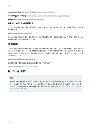 theme-context.js embed:context/updating-nested-context-context.js
theme-toggler-button.js embed:context/updating-nested-context-theme-toggler-button.js
app.js embed:context/updating-nested-context-app.js
複数のコンテクストを使用する
コンテクストの再レンダーを高速に保つために、React は各コンテクストのコンシューマをツリー内の別々のノードにす
る必要があります。
embed:context/multiple-contexts.js
2 つ以上のコンテクストの値が一緒に使用されることが多い場合、両方を提供する独自のレンダープロップコンポーネン
トの作成を検討した方が良いかもしれません。
注意事項
コンテクストは参照の同一性を使用していつ再レンダーするかを決定するため、プロバイダの親が再レンダーするときに
コンシューマで意図しないレンダーを引き起こす可能性があるいくつかの問題があります。例えば以下のコードでは、新
しいオブジェクトが value に対して常に作成されるため、プロバイダが再レンダーするたびにすべてのコンシューマを再
レンダーしてしまいます。
embed:context/reference-caveats-problem.js
この問題を回避するためには、親の state に値をリフトアップします。
embed:context/reference-caveats-solution.js
レガシーな API
補足
React は以前に実験的なコンテクスト API を公開していました。その古い API は全ての 16.x 系のリリースでサ
ポートされる予定ですが、アプリケーションで使用しているのであれば、新しいバージョンにマイグレーションす
べきです。レガシーな API は将来の React メジャーバージョンで削除されます。レガシーなコンテクストのドキ
ュメントはここにあります。
react
82
 