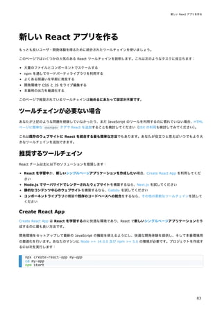 新しい React アプリを作る
もっとも良いユーザ・開発体験を得るために統合されたツールチェインを使いましょう。
このページではいくつかの人気のある React ツールチェインを説明します。これは次のようなタスクに役立ちます：
大量のファイルとコンポーネントでスケールする
npm を通してサードパーティライブラリを利用する
よくある間違いを早期に発見する
開発環境で CSS と JS をライブ編集する
本番用の出力を最適化する
このページで推奨されているツールチェインは始めるにあたって設定が不要です。
ツールチェインが必要ない場合
あなたが上記のような問題を経験していなかったり、まだ JavaScript のツールを利用するのに慣れていない場合、HTML
ページに簡単な <script> タグで React を追加することを検討してください（JSX の利用も検討してみてください）
。
これは既存のウェブサイトに React を統合する最も簡単な方法でもあります。あなたが役立つと思えばいつでもより大
きなツールチェインを追加できます。
推奨するツールチェイン
React チームは主に以下のソリューションを推奨します：
React を学習中か、新しいシングルページアプリケーションを作成したい場合、Create React App を利用してくだ
さい
Node.js でサーバサイドでレンダーされたウェブサイトを構築するなら、Next.js を試してください
静的なコンテンツ中心のウェブサイトを構築するなら、Gatsby を試してください
コンポーネントライブラリの構築や既存のコードベースへの統合をするなら、その他の柔軟なツールチェインを試して
ください
Create React App
Create React App は React を学習するのに快適な環境であり、React で新しいシングルページアプリケーションを作
成するのに最も良い方法です。
開発環境をセットアップして最新の JavaScript の機能を使えるようにし、快適な開発体験を提供し、そして本番環境用
の最適化を行います。あなたのマシンに Node >= 14.0.0 及び npm >= 5.6 の環境が必要です。プロジェクトを作成す
るには次を実行します：
npx create-react-app my-app
cd my-app
npm start
新しい React アプリを作る
83
 
