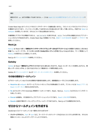補足
最初の行の npx は打ち間違いではありません -- これは npm 5.2 から利用できるパッケージランナーツールで
す。
Create React App はバックエンドのロジックやデータベース接続は扱いません。フロントエンドのビルドパイプライン
を構築するだけであり、バックエンドに関しては好きなものを組み合わせて使って構いません。内部では Babel と
webpack を利用していますが、それらについて知る必要はありません。
本番環境にデプロイする準備ができたら、npm run build を実行すれば、build フォルダ内に最適化されたアプリケー
ションのビルドが生成されます。Create React App の詳細については、該当ツールの README および ユーザガイド を
参照してください。
Next.js
Next.js は React を使って静的なサイトやサーバサイドでレンダーされるアプリケーションを構築する場合に人気のある
軽量フレームワークです。すぐに使えるスタイルおよびルーティングのソリューションを含み、サーバ環境として
Node.js を利用することを想定しています。
Next.js のオフィシャルガイドを参照してください。
Gatsby
Gatsby は React で静的なウェブサイトを作成するのに最も良い方法です。React コンポーネントを使用しながらも、事
前レンダーされた HTML と CSS を出力することで最速のロード時間を保証します。
Gatsby のオフィシャルガイド および スターターキットのギャラリーを参照してください。
その他の柔軟なツールチェイン
以下のツールチェインはより大きな柔軟性や選択肢を提供します。経験豊富なユーザにこれらを推奨します。
Neutrino は webpack のパワーとプリセットのシンプルさを兼ね備えています。プリセットには React アプリ と
React コンポーネント用のものがあります。
Nx はフルスタックの monorepo 開発用ツールキットであり、React、Next.js、Express などのビルトインサポート
を有しています。
Parcel は高速な、ゼロ設定のウェブアプリケーションバンドラであり、React と共に利用できます。
Razzle は設定不要のサーバレンダリングフレームワークでありながら、Next.js よりも柔軟性があります。
ゼロからツールチェインを作成する
JavaScript ビルドツールチェインは一般的に次から成ります：
パッケージマネジャ。Yarn や npm など。サードパーティのパッケージの広大なエコシステムを利用でき、それらを
簡単にインストールしたりアップデートしたりできます。
react
84
 