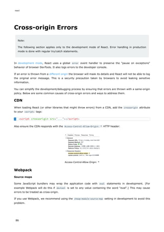 Cross-origin Errors
Note:
The following section applies only to the development mode of React. Error handling in production
mode is done with regular try/catch statements.
In development mode, React uses a global error event handler to preserve the "pause on exceptions"
behavior of browser DevTools. It also logs errors to the developer console.
If an error is thrown from a different origin the browser will mask its details and React will not be able to log
the original error message. This is a security precaution taken by browsers to avoid leaking sensitive
information.
You can simplify the development/debugging process by ensuring that errors are thrown with a same-origin
policy. Below are some common causes of cross-origin errors and ways to address them.
CDN
When loading React (or other libraries that might throw errors) from a CDN, add the crossorigin attribute
to your <script> tags:
Also ensure the CDN responds with the Access-Control-Allow-Origin: * HTTP header:
Access-Control-Allow-Origin: *
Webpack
Source maps
Some JavaScript bundlers may wrap the application code with eval statements in development. (For
example Webpack will do this if devtool is set to any value containing the word "eval".) This may cause
errors to be treated as cross-origin.
If you use Webpack, we recommend using the cheap-module-source-map setting in development to avoid this
problem.
<script crossorigin src="..."></script>
react
86
 