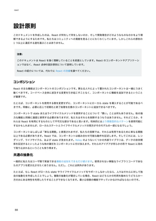 設計原則
このドキュメントを作成したのは、React が何をして何をしないのか、そして開発理念がどのようなものなのかをより理
解できるようにするためです。私たちはコミュニティへの貢献を見ることにわくわくしています。しかしこれらの原則の
1 つ以上に違反する道を選ぶことはありません。
注意:
このドキュメントは React を強く理解していることを前提としています。React のコンポーネントやアプリケーシ
ョンではなく、React 自体の設計原則について説明しています。
React の紹介については、代わりに React の流儀を調べてください。
コンポジション
React の主な機能はコンポーネントのコンポジションです。異なる人々によって書かれたコンポーネントは一緒にうまく
動くべきです。コードベース全体に波及する変更を引き起こすことなく、コンポーネントに機能を追加できるということ
が重要です。
たとえば、コンポーネントを使用する側を変更せずに、コンポーネントにローカル state を導入することが可能であるべ
きです。同様に、必要に応じて初期化と終了処理を任意のコンポーネントに追加できるべきです。
コンポーネントで state またはライフサイクルメソッドを使用することについて「悪い」ことは何もありません。他の強
力な機能と同様に適度に使用する必要がありますが、私たちはそれらを削除するつもりはありません。それどころか、そ
れらは React を有用にするものとして不可欠な部分であると思います。将来的にはより関数型的なパターンを使用可能に
するかもしれませんが、ローカルステートとライフサイクルメソッドの両方がそのモデルの一部になるでしょう。
コンポーネントはしばしば「単なる関数」と表現されますが、私たちの見解では、それらは有用であるために単なる関数
以上である必要があります。React では、コンポーネントは組み合わせ可能な動作を記述します。そしてこれには、レン
ダリング、ライフサイクル、および state が含まれます。Relay のようないくつかの外部ライブラリは、データの依存関
係を記述するといったような他の責任をコンポーネントに付け加えます。それらのアイデアが何らかの形で React に改め
て取り込まれるということも有り得ます。
共通の抽象化
一般的に私たちはユーザ側で実装できる機能の追加をできるだけ避けます。使用されない無駄なライブラリコードであな
たのアプリを肥大化させたくありません。ただし、これには例外があります。
たとえば、もし React がローカル state やライフサイクルメソッドをサポートしなかったなら、人々はそれらに対して独
自の抽象化を作成したことでしょう。複数の抽象化が競合している場合、React はどちらかの利用を勧めたりどちらか一
方のみにある特性を利用したりすることができなくなります。最小公倍数の機能でやっていかなければならないのです。
react
88
 