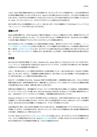 これが、React 自体に機能を追加することがある理由です。多くのコンポーネントが互換性のない、または非効率的な方
法で特定の機能を実装していることに気づいたら、React にそれを織り込むかもしれません。しかし私たちは気軽にはそ
れをしません。それをするときは抽象化レベルを上げることがエコシステム全体に利益をもたらすと確信しているからで
す。state、ライフサイクルメソッド、クロスブラウザのイベント正規化などがその好例です。
私たちは常にそのような改善提案をコミュニティーと話し合います。それらの議論のいくつかは React イシュートラッカ
ーの "big picture" ラベルで見つけることができます。
避難ハッチ
React は実用主義的です。それは Facebook で書かれた製品のニーズによって推進されています。関数型プログラミング
など、まだ完全には主流になっていない、いくつかのパラダイムによって影響を受けますが、さまざまなスキルや経験レ
ベルを持つ幅広い開発者がアクセスしやすいことがプロジェクトの明確な目標です。
私たちが好まないパターンを非推奨にしたい場合は非推奨にする前に、既存のすべてのユースケースを検討し、コミュニ
ティに代替案について教育することが私たちの責任です。アプリを構築するのに有用なパターンを宣言的に表現するのが
難しい場合は、命令的な API を提供します。多くのアプリで必要と思われるものに最適な API を見つけられないとき
は、一時的な標準未満の作業用 API を提供します（後で取り除くことが可能で、将来の改善の余地がある場合に限りま
す）
。
安定性
私たちは API の安定性を重視しています。Facebook には、React を使った 5 万以上のコンポーネントがあります。
Twitter や Airbnb を含む他の多くの会社もまた React のヘビーユーザです。これが私たちが公開された API や振る舞い
を変更することに大抵消極的である理由です。
しかし、
「何も変わらない」という意味での安定性を人々は過大評価している、と私たちは考えます。それはすぐに停滞に
変わってしまいます。代わりに、
「本番環境では頻繁に使用され、何かが変わったときには明確な（できれば自動化され
た）移行方法がある」という意味での安定性を優先します。
あるパターンを非推奨にするときは、Facebook 内部でその使用法を調べ、非推奨警告を追加します。これにより変化の
影響が評価できます。変更が時期尚早であり、準備が整うところまでコードベースを持っていくのにさらに戦略的に検討
する必要があると分かった場合、変更を差し戻すことがあります。
変更があまり破壊的でなく、移行戦略がすべてのユースケースで実行可能であると確信している場合は、非推奨の警告を
オープンソースコミュニティに公開します。私たちは Facebook 以外の多くの React ユーザと密接に連絡を取り合って
おり、人気のあるオープンソースプロジェクトを監視し、非推奨警告の修正を手引きしています。
Facebook の React コードベースのサイズが非常に大きいことを考えると、社内での移行が成功することは、他の企業で
も問題ないことを示す良い指標となります。それでも、時々人々は私達が考えていなかった新たなユースケースを指摘す
るため、私たちはそれらのための避難ハッチを追加したり、アプローチを再考したりします。
正当な理由がない限り、私たちは何も非推奨にすることはありません。非推奨警告は時々イライラさせられるということ
を認識していますが、それを追加するのは、私たちとコミュニティの多くの人々が価値あると考える改善と新機能追加の
ための道が、非推奨化によって開かれるからです。
たとえば、React 15.2.0 で未知の DOM props に関する警告を追加しました。多くのプロジェクトがこの影響を受けま
した。しかしこの警告を修正することは、React にカスタム属性のサポートを導入できるようにするために重要でした。
私たちが追加するすべての非推奨化の背景には、このような理由があります。
設計原則
89
 