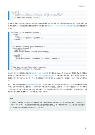 ときおり、親コンポーネントは子コンポーネント内の要素にフォーカスをセットする必要があります。これは、親の ref
を子の DOM ノードに転送する特別なプロパティを通して親コンポーネントに DOM の ref を公開することで可能になり
ます。
コンポーネントを拡張するのに高階コンポーネント (HOC) を使う場合は、React の forwardRef 関数を用いて、関数に
囲われたコンポーネントに ref をフォワーディング (forwarding) する ことをおすすめします。もし、サードパーティの
高階コンポーネントが ref フォワーディングを実装していないときでも、上記のパターンはフォールバックとして使えま
す。
良いフォーカス管理の例は react-aria-modal です。これは完全にアクセシブルなモーダルウィンドウの比較的珍しい例
です。このライブラリは、最初のフォーカスをキャンセルボタンに設定し（これは、キーボードを使っているユーザがう
っかり次のアクションに移ってしまうのを防ぎます）
、モーダルの中でキーボードフォーカスが閉じているだけでなく、最
初にモーダルを開いた要素にフォーカスを戻してもくれます。
補足：
これはとても重要なアクセシビリティ機能ですが、慎重に使用されるべきテクニックでもあります。このテクニッ
クはキーボードフォーカスの流れが妨げられた場合の修正に使用し、ユーザがアプリケーションをどのように使い
たいかを試したり予測するのに使わないでください。
focus() {
// Explicitly focus the text input using the raw DOM API
// Note: we're accessing "current" to get the DOM node
this.textInput.current.focus();
}
function CustomTextInput(props) {
return (
<div>
<input ref={props.inputRef} />
</div>
);
}
class Parent extends React.Component {
constructor(props) {
super(props);
this.inputElement = React.createRef();
}
render() {
return (
<CustomTextInput inputRef={this.inputElement} />
);
}
}
// Now you can set focus when required.
this.inputElement.current.focus();
アクセシビリティ
9
 