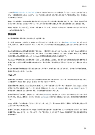ユーザが関数型リアクティブプログラミングのいくつかのバリエーションで一般的な「プッシュ」ベースのパラダイムで
ビューを直接構成させた場合、スケジューリングに対する制御を得るのが難しくなります。
「糊付け部分」のコードは私た
ちが管理したいのです。
React の主な目標は、React 内部に戻る前に実行されるユーザコードの量を最小限にすることです。これは React が UI
について知っていることに従ってスケジュールしたり小分けに作業を分割したりする能力を保持することを保証します。
React は完全に「リアクティブ」であることを望んでいないため、React は "Schedule" と呼ばれるべきだったというチ
ーム内の冗談があります。
開発体験
良い開発者経験を提供することは私達にとって重要です。
たとえば、Chrome と Firefox で React コンポーネントツリーを調べることができる React DevTools をメンテしてい
ます。私たちは、それが Facebook エンジニアとコミュニティの両方に大きな生産性向上をもたらしていると聞いていま
す。
私たちは開発者向けの有用な警告を提供するために、一層の努力をするようにしています。たとえば、React は開発中に
ブラウザが理解できない方法でタグをネストした場合、または API で一般的な入力ミスをした場合に警告します。開発者
向けの警告とそれに関連するチェックが、React の開発版が製品版より遅い主な理由です。
Facebook で内部的に見られる使用パターンは、よくある間違いとは何か、そしてそれらを早期に防ぐ方法を理解するの
に役立ちます。私たちが新しい機能を追加するとき、私たちはよくある間違いを予想してそれらについて警告しようとし
ます。
私たちは開発者の体験を向上させる方法を常に探しています。体験をさらに良くするために、ぜひ皆さんの提案を聞き、
貢献を受け入れたいと思っています。
デバッグ
問題が発生した場合は、コードベースでその間違いの原因を突き止めるための "パンくず" (breadcrumb) を作成するこ
とが重要です。React では、props と state がそのようなパンくずです。
画面に問題がある場合は、React DevTools を開いてレンダーを担当するコンポーネントを見つけ、次に props と state
が正しいかどうかを確認できます。そうであれば、問題はコンポーネントの render() 関数、または render() によって
呼び出される関数にあることがわかります。これで問題が切り分けられました。
state が間違っている場合、問題はこのファイル内の setState() の呼び出しの 1 つによって引き起こされていることが
わかります。これも、通常は 1 つのファイル内に setState() の呼び出しは数回しかないため、検索と修正が比較的簡単
です。
props が間違っている場合は、インスペクタでツリーを上にたどり、悪い props を渡して最初に「井戸に毒を入れた」犯
人のコンポーネントを探します。
任意の UI を生成した元データまで props と state の現在値を使って追跡できるというこの能力は React にとって非常
に重要です。state がクロージャやコンビネータに「閉じ込め」られておらず、React で直接利用できることは明示的な
設計目標です。
設計原則
91
 