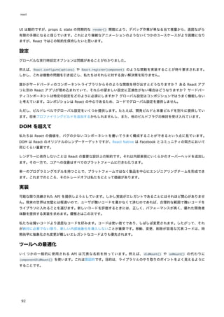 UI は動的ですが、props と state の同期的な render() 関数により、デバッグ作業が単なる当て推量から、退屈ながら
有限の手順になると信じています。これにより複雑なアニメーションのようないくつかのユースケースがより困難になり
ますが、React ではこの制約を保持したいと思います。
設定
グローバルな実行時設定オプションは問題があることがわかりました。
例えば、React.configure(options) や React.register(component) のような関数を実装することが時々要求されます。
しかし、これは複数の問題を引き起こし、私たちはそれらに対する良い解決策を知りません。
誰かがサードパーティのコンポーネントライブラリからそのような関数を呼び出すとどうなりますか？ ある React アプ
リに別の React アプリが埋め込まれていて、それらの望ましい設定に互換性がない場合はどうなりますか？ サードパー
ティコンポーネントは特定の設定をどのように必須にしますか？ グローバル設定はコンポジションではうまく機能しない
と考えています。コンポジションは React の中心であるため、コードでグローバル設定を提供しません。
ただし、ビルドレベルでグローバル設定をいくつか提供します。たとえば、開発ビルドと本番ビルドを別々に提供してい
ます。将来プロファイリングビルドを追加するかもしれませんし、また、他のビルドフラグの検討を受け入れています。
DOM を超えて
私たちは React の価値を、バグの少ないコンポーネントを書いてうまく構成することができるという点に見ています。
DOM は React のオリジナルのレンダーターゲットですが、React Native は Facebook とコミュニティの両方において
同じくらい重要です。
レンダラーに依存しないことは React の重要な設計上の制約です。それは内部表現にいくらかのオーバーヘッドを追加し
ます。その一方で、コアへの改善はすべてのプラットフォームに行きわたります。
単一のプログラミングモデルを持つことで、プラットフォームではなく製品を中心にエンジニアリングチームを形成でき
ます。これまでのところ、そのトレードオフは私たちにとって価値があります。
実装
可能な限り洗練された API を提供しようとしています。しかし実装がエレガントであることにはそれほど関心がありませ
ん。現実の世界は完璧には程遠いので、ユーザが醜いコードを書かなくて済むのであれば、合理的な範囲で醜いコードを
ライブラリに入れることを選びます。新しいコードを評価するときには、正しく、パフォーマンスが高く、優れた開発者
体験を提供する実装を求めます。優雅さは二の次です。
私たちは賢いコードより退屈なコードを好みます。コードは使い捨てであり、しばしば変更されます。したがって、それ
が絶対に必要でない限り、新しい内部抽象化を導入しないことが重要です。移動、変更、削除が容易な冗長コードは、時
期尚早に抽象化され変更が難しいエレガントなコードよりも優先されます。
ツールへの最適化
いくつかの一般的に使用される API は冗長な名前を持っています。例えば、 didMount() や onMount() の代わりに
componentDidMount() を使います。これは意図的です。目的は、ライブラリとのやり取りのポイントをよく見えるように
することです。
react
92
 