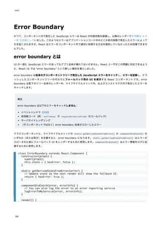 Error Boundary
かつて、コンポーネント内で発生した JavaScript エラーは React の内部状態を破壊し、以降のレンダーで不可解な エラ
ーを 引き起こしていました。このようなエラーはアプリケーションコード中のどこか前の段階で発生したエラーによって
引き起こされますが、React はエラーをコンポーネント内で適切に処理する方法を提供していなかったため回復できませ
んでした。
error boundary とは
UI の一部に JavaScript エラーがあってもアプリ全体が壊れてはいけません。React ユーザがこの問題に対応できるよう
に、React 16 では “error boundary” という新しい概念を導入しました。
error boundary は自身の子コンポーネントツリーで発生した JavaScript エラーをキャッチし、エラーを記録し、クラ
ッシュしたコンポーネントツリーの代わりにフォールバック用の UI を表示する React コンポーネントです。error
boundary は配下のツリー全体のレンダー中、ライフサイクルメソッド内、およびコンストラクタ内で発生したエラーを
キャッチします。
補足
error boundary は以下のエラーをキャッチしません：
イベントハンドラ（詳細）
非同期コード（例：setTimeout や requestAnimationFrame のコールバック）
サーバサイドレンダリング
（子コンポーネントではなく）error boundary 自身がスローしたエラー
クラスコンポーネントに、ライフサイクルメソッドの static getDerivedStateFromError() か componentDidCatch() の
いずれか（または両方）を定義すると、error boundary になります。static getDerivedStateFromError() はエラーが
スローされた後にフォールバック UI をレンダーするために使用します。componentDidCatch() はエラー情報をログに記
録するために使用します。
class ErrorBoundary extends React.Component {
constructor(props) {
super(props);
this.state = { hasError: false };
}
static getDerivedStateFromError(error) {
// Update state so the next render will show the fallback UI.
return { hasError: true };
}
componentDidCatch(error, errorInfo) {
// You can also log the error to an error reporting service
logErrorToMyService(error, errorInfo);
}
render() {
react
94
 