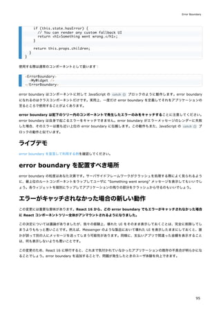 使用する際は通常のコンポーネントとして扱います：
error boundary はコンポーネントに対して JavaScript の catch {} ブロックのように動作します。error boundary
になれるのはクラスコンポーネントだけです。実用上、一度だけ error boundary を定義してそれをアプリケーションの
至るところで使用することがよくあります。
error boundary は配下のツリー内のコンポーネントで発生したエラーのみをキャッチすることに注意してください。
error boundary は自身で起こるエラーをキャッチできません。error boundary がエラーメッセージのレンダーに失敗
した場合、そのエラーは最も近い上位の error boundary に伝搬します。この動作もまた、JavaScript の catch {} ブ
ロックの動作と似ています。
ライブデモ
error boundary を宣言して利用する例を確認してください。
error boundary を配置すべき場所
error boundary の粒度はあなた次第です。サーバサイドフレームワークがクラッシュを処理する際によく見られるよう
に、最上位のルートコンポーネントをラップしてユーザに “Something went wrong” メッセージを表示してもいいでし
ょう。各ウィジェットを個別にラップしてアプリケーションの残りの部分をクラッシュから守るのもいいでしょう。
エラーがキャッチされなかった場合の新しい動作
この変更には重要な意味があります。React 16 から、どの error boundary でもエラーがキャッチされなかった場合
に React コンポーネントツリー全体がアンマウントされるようになりました。
この決定については議論がありましたが、我々の経験上、壊れた UI をそのまま表示しておくことは、完全に削除してし
まうよりももっと悪いことです。例えば、Messenger のような製品において壊れた UI を表示したままにしておくと、誰
かが誤って別の人にメッセージを送ってしまう可能性があります。同様に、支払いアプリで間違った金額を表示すること
は、何も表示しないよりも悪いことです。
この変更のため、React 16 に移行すると、これまで気付かれていなかったアプリケーションの既存の不具合が明らかにな
ることでしょう。error boundary を追加することで、問題が発生したときのユーザ体験を向上できます。
if (this.state.hasError) {
// You can render any custom fallback UI
return <h1>Something went wrong.</h1>;
}
return this.props.children;
}
}
<ErrorBoundary>
<MyWidget />
</ErrorBoundary>
Error Boundary
95
 