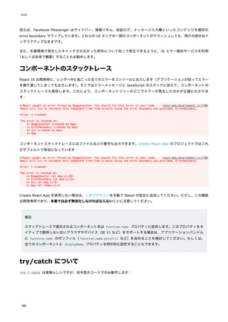 例えば、Facebook Messenger はサイドバー、情報パネル、会話ログ、メッセージ入力欄といったコンテンツを個別の
error boundary でラップしています。これらの UI エリアの一部のコンポーネントがクラッシュしても、残りの部分はイ
ンタラクティブなままです。
また、本番環境で発生したキャッチされなかった例外について知って修正できるように、JS エラー報告サービスを利用
（もしくは自身で構築）することもお勧めします。
コンポーネントのスタックトレース
React 16 は開発時に、レンダー中に起こった全てのエラーをコンソールに出力します（アプリケーションが誤ってエラー
を握り潰してしまっても出力します）
。そこではエラーメッセージと JavaScript のスタックに加えて、コンポーネントの
スタックトレースも提供します。これにより、コンポーネントツリーのどこでエラーが発生したのかが正確にわかりま
す：
コンポーネントスタックトレースにはファイル名と行番号も出力できます。Create React App のプロジェクトではこれ
がデフォルトで有効になっています：
Create React App を使用しない場合は、このプラグインを手動で Babel の設定に追加してください。ただし、この機能
は開発専用であり、本番では必ず無効化しなければならないことに注意してください。
補足
スタックトレースで表示されるコンポーネント名は Function.name プロパティに依存します。このプロパティをネ
イティブで提供しない古いブラウザやデバイス（IE 11 など）をサポートする場合は、アプリケーションバンドル
に Function.name のポリフィル（function.name-polyfill など）を含めることを検討してください。もしくは、
全てのコンポーネントに displayName プロパティを明示的に設定することもできます。
try/catch について
try / catch は素晴らしいですが、命令型のコードでのみ動作します：
react
96
 