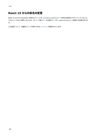 React 15 からの命名の変更
React 15 は error boundary を異なるメソッド名（unstable_handleError ）で非常に限定的にサポートしていました。
このメソッドはもう動作しないため、16 ベータ版リリース以降はコードを componentDidCatch に変更する必要がありま
す。
この変更について、自動的にコードを移行できる codemod が提供されています。
react
98
 