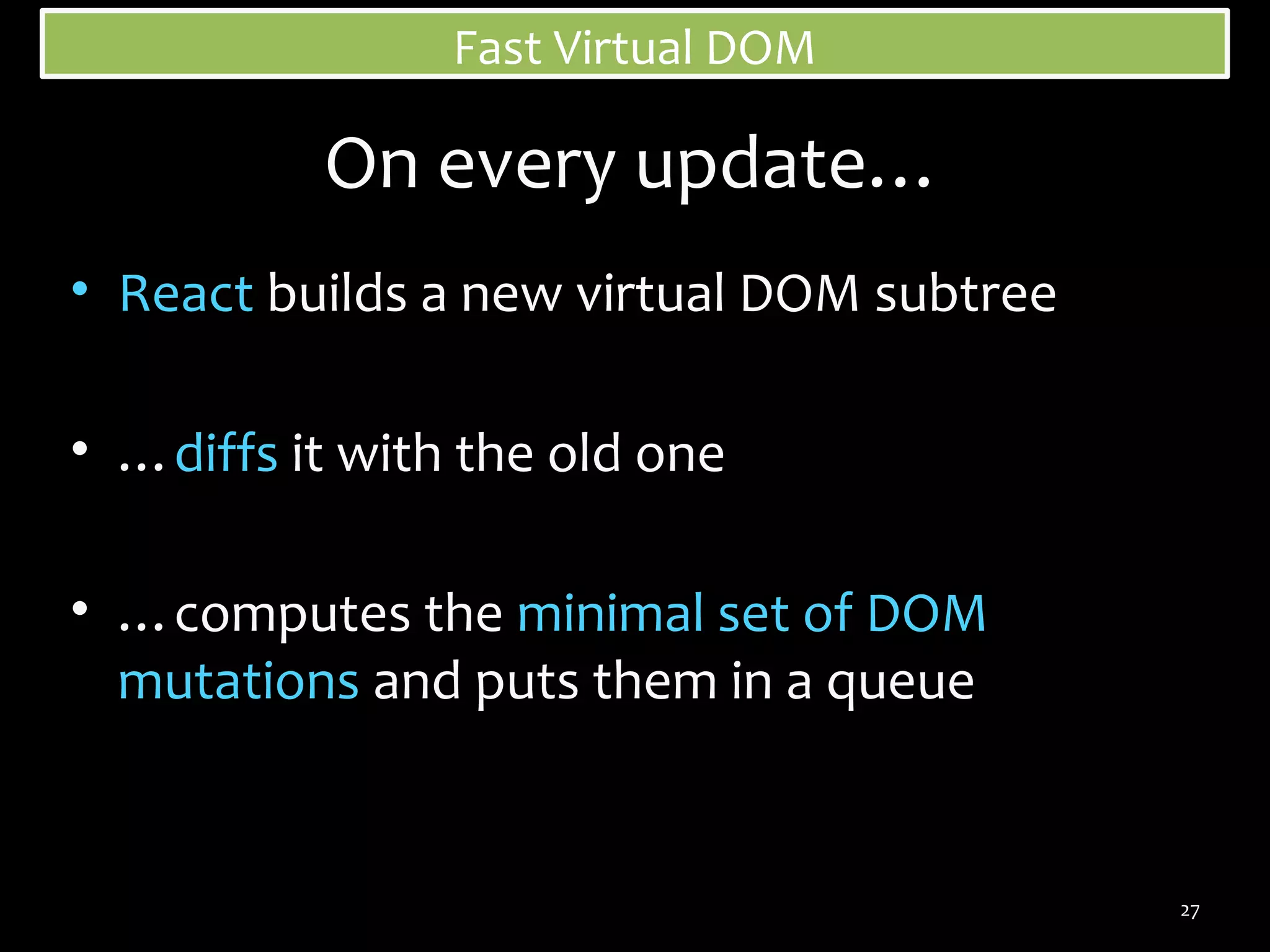 Fast Virtual DOM

On every update…
• React builds a new virtual DOM subtree
• …diffs it with the old one
• …computes the minimal set of DOM
mutations and puts them in a queue

27

 