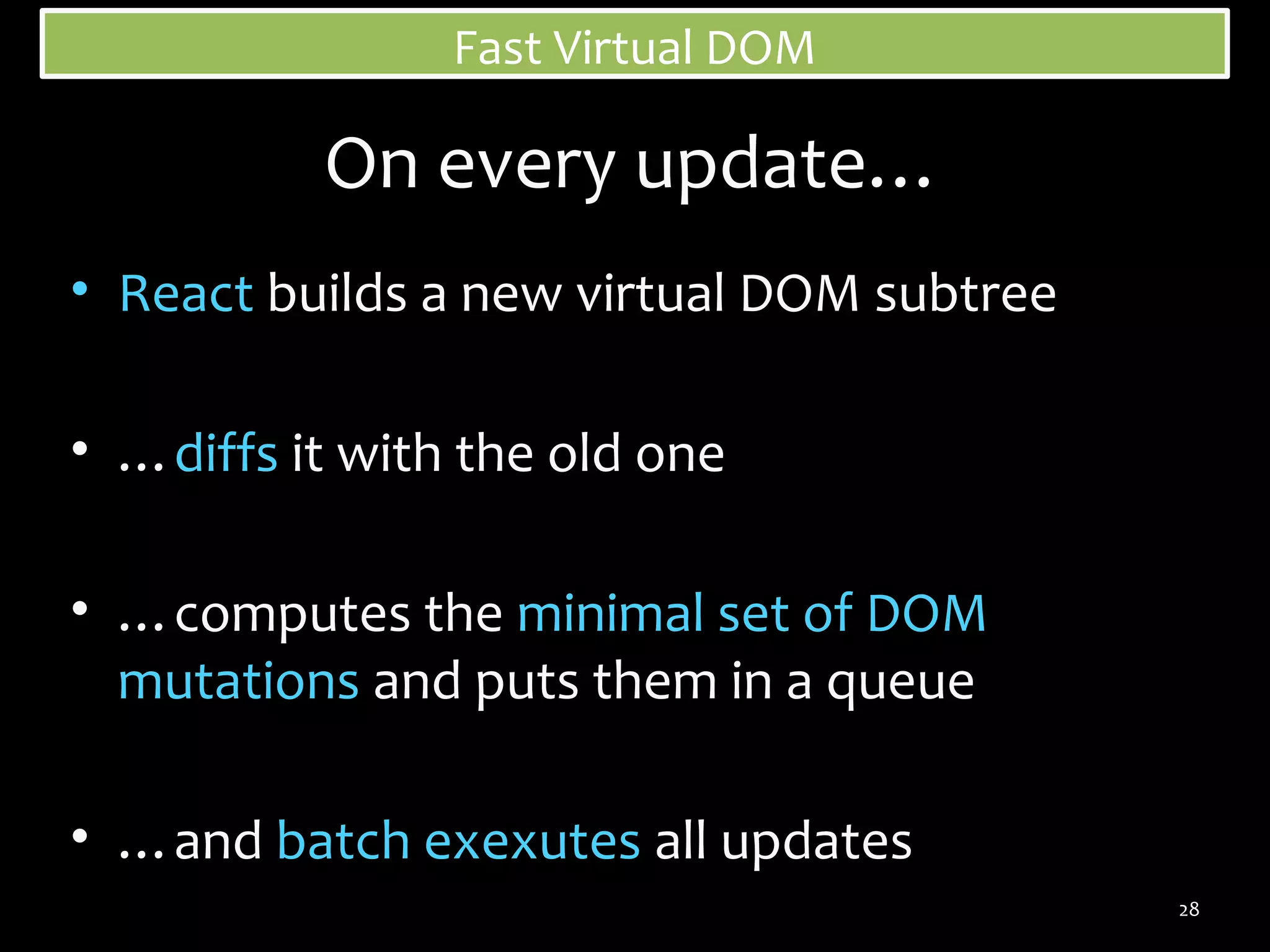 Fast Virtual DOM

On every update…
• React builds a new virtual DOM subtree
• …diffs it with the old one
• …computes the minimal set of DOM
mutations and puts them in a queue
• …and batch exexutes all updates
28

 