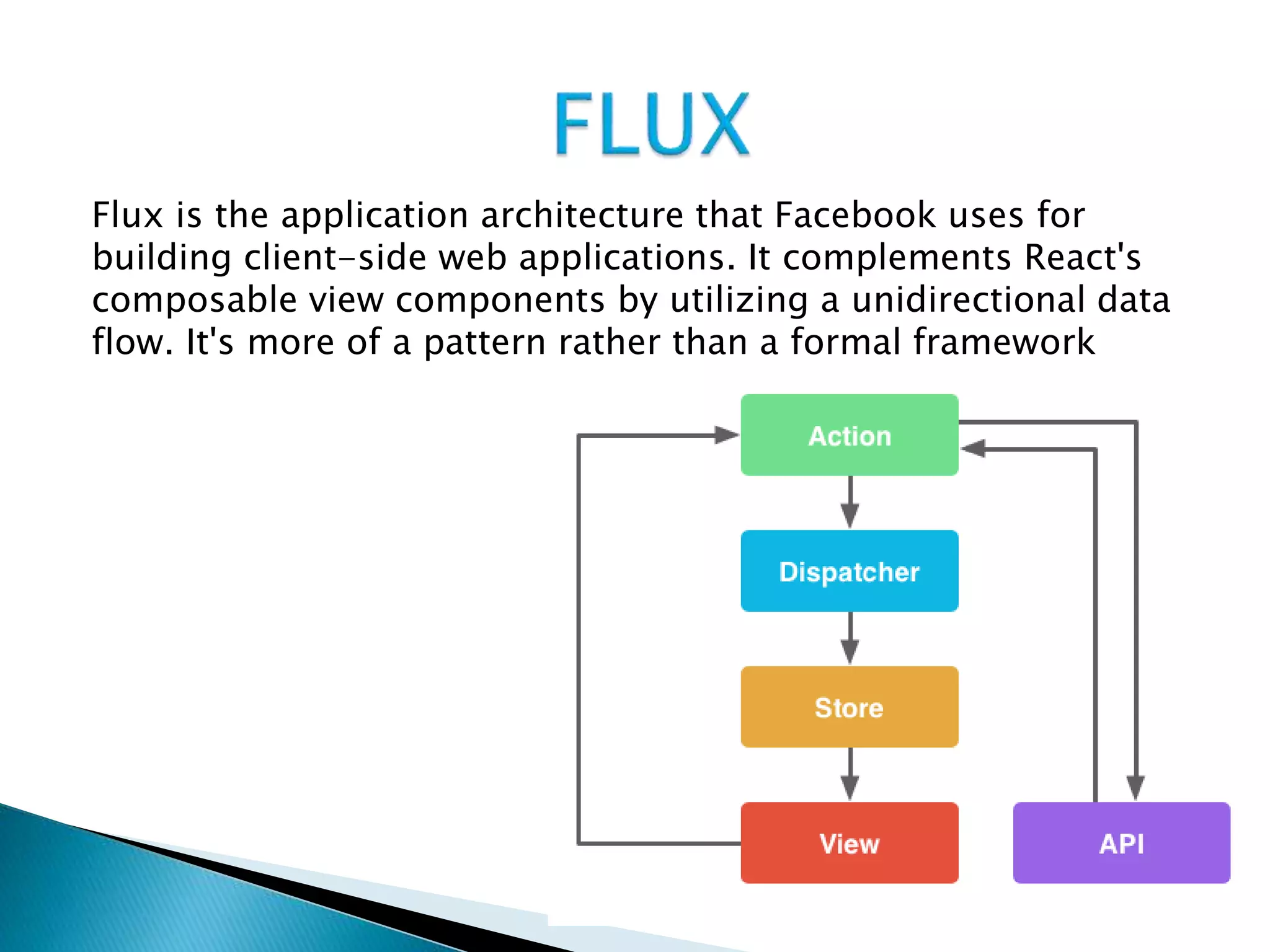 Flux is the application architecture that Facebook uses for
building client-side web applications. It complements React's
composable view components by utilizing a unidirectional data
flow. It's more of a pattern rather than a formal framework
 