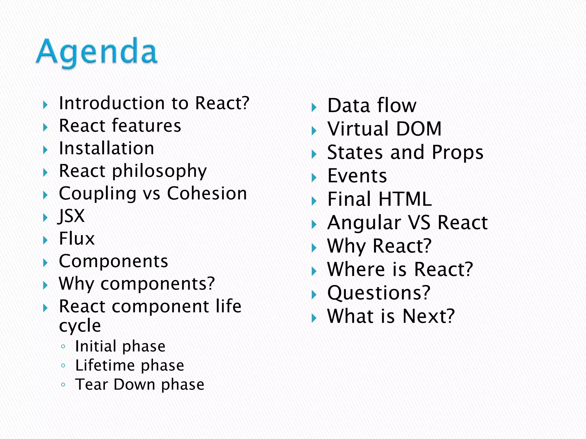  Introduction to React?
 React features
 Installation
 React philosophy
 Coupling vs Cohesion
 JSX
 Flux
 Components
 Why components?
 React component life
cycle
◦ Initial phase
◦ Lifetime phase
◦ Tear Down phase
 Data flow
 Virtual DOM
 States and Props
 Events
 Final HTML
 Angular VS React
 Why React?
 Where is React?
 Questions?
 What is Next?
 