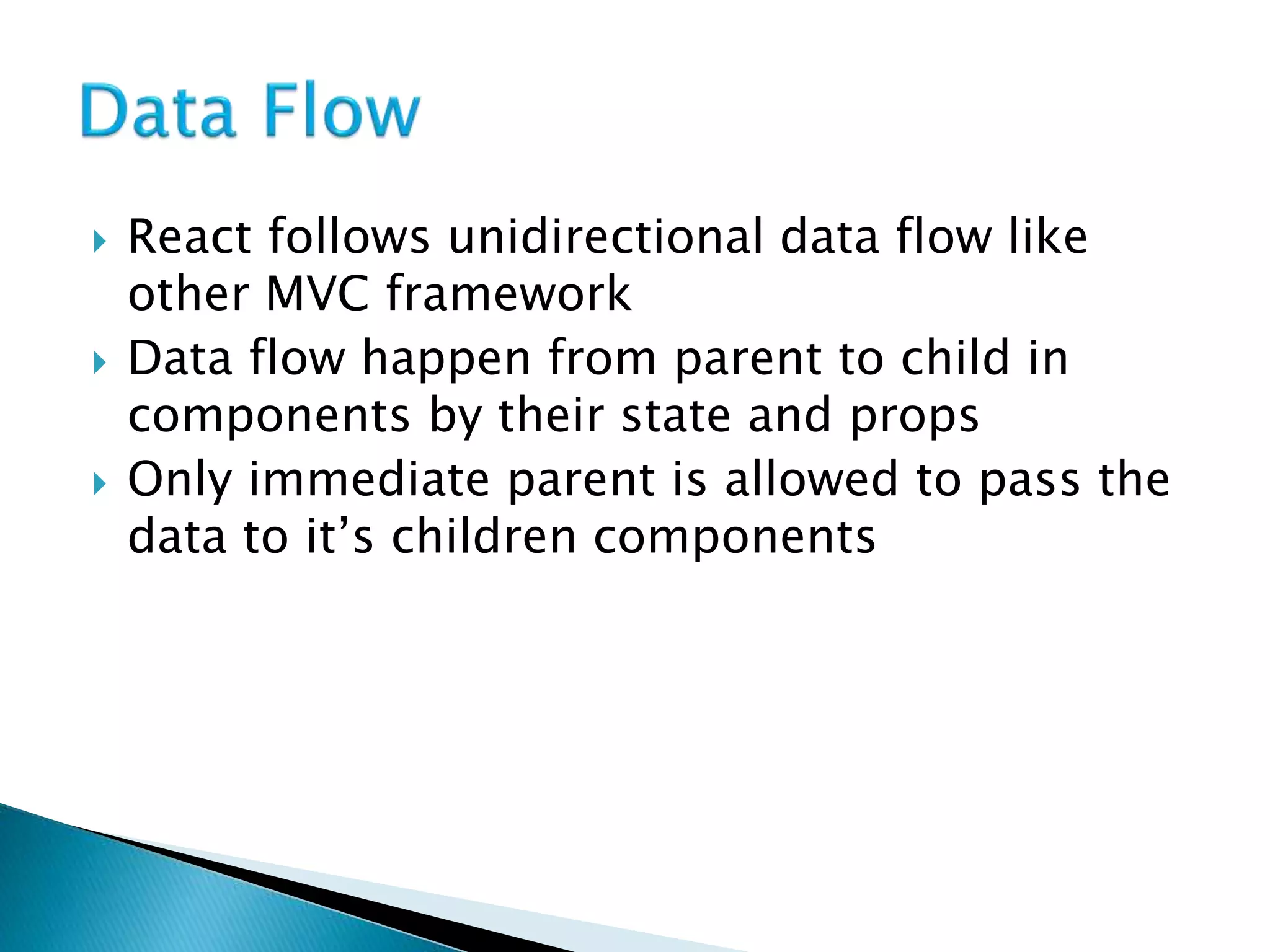  React follows unidirectional data flow like
other MVC framework
 Data flow happen from parent to child in
components by their state and props
 Only immediate parent is allowed to pass the
data to it’s children components
 