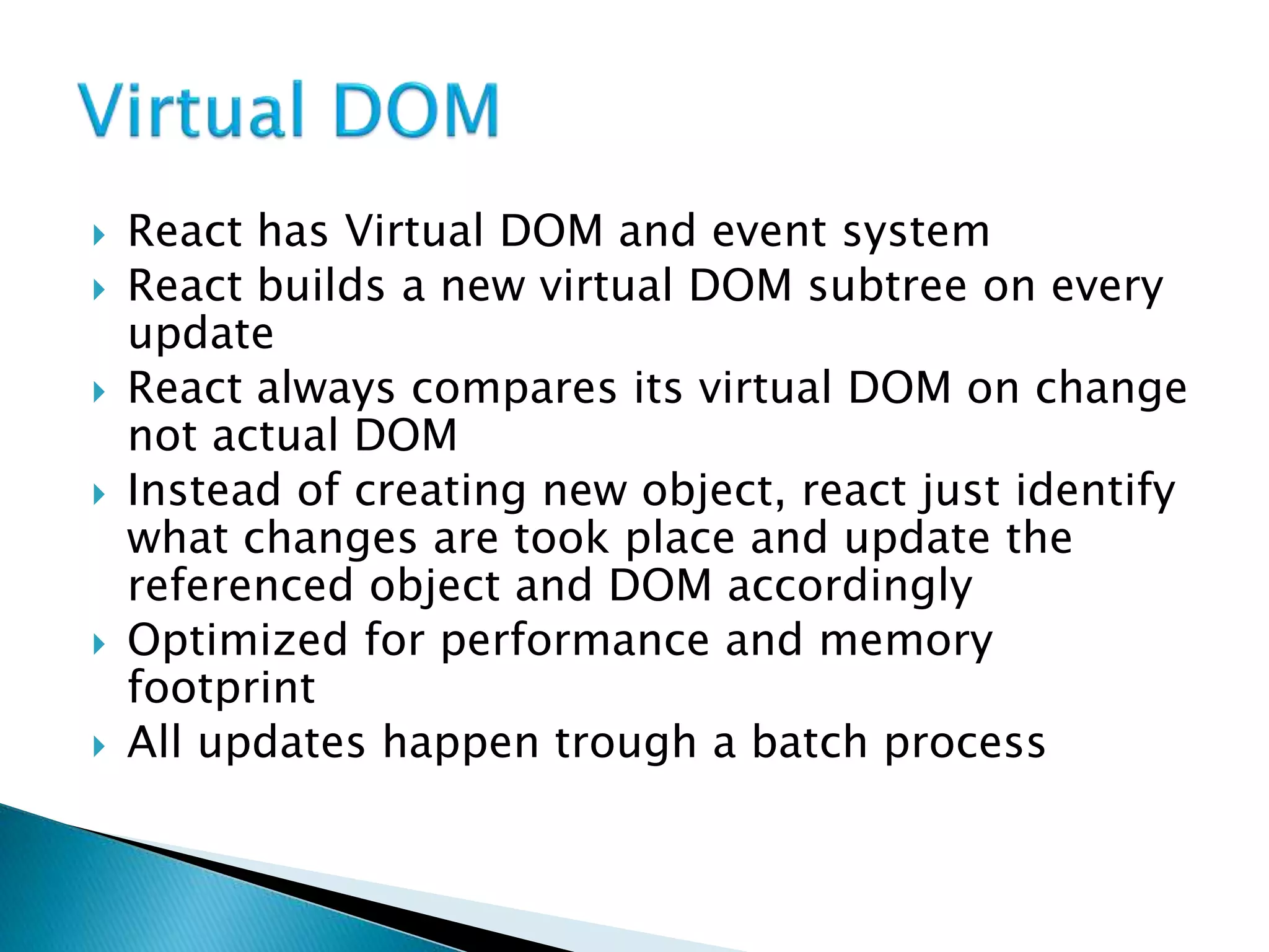  React has Virtual DOM and event system
 React builds a new virtual DOM subtree on every
update
 React always compares its virtual DOM on change
not actual DOM
 Instead of creating new object, react just identify
what changes are took place and update the
referenced object and DOM accordingly
 Optimized for performance and memory
footprint
 All updates happen trough a batch process
 
