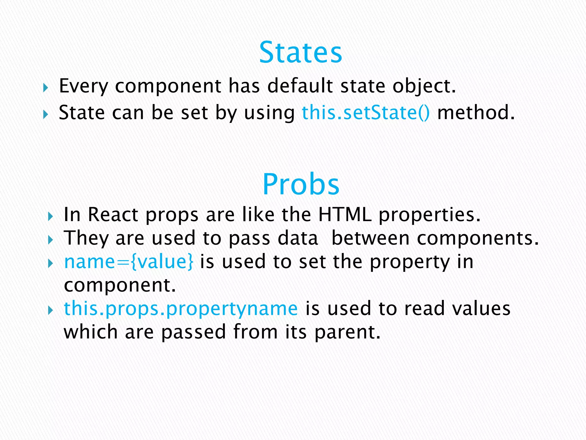 States
 Every component has default state object.
 State can be set by using this.setState() method.
Probs
 In React props are like the HTML properties.
 They are used to pass data between components.
 name={value} is used to set the property in
component.
 this.props.propertyname is used to read values
which are passed from its parent.
 