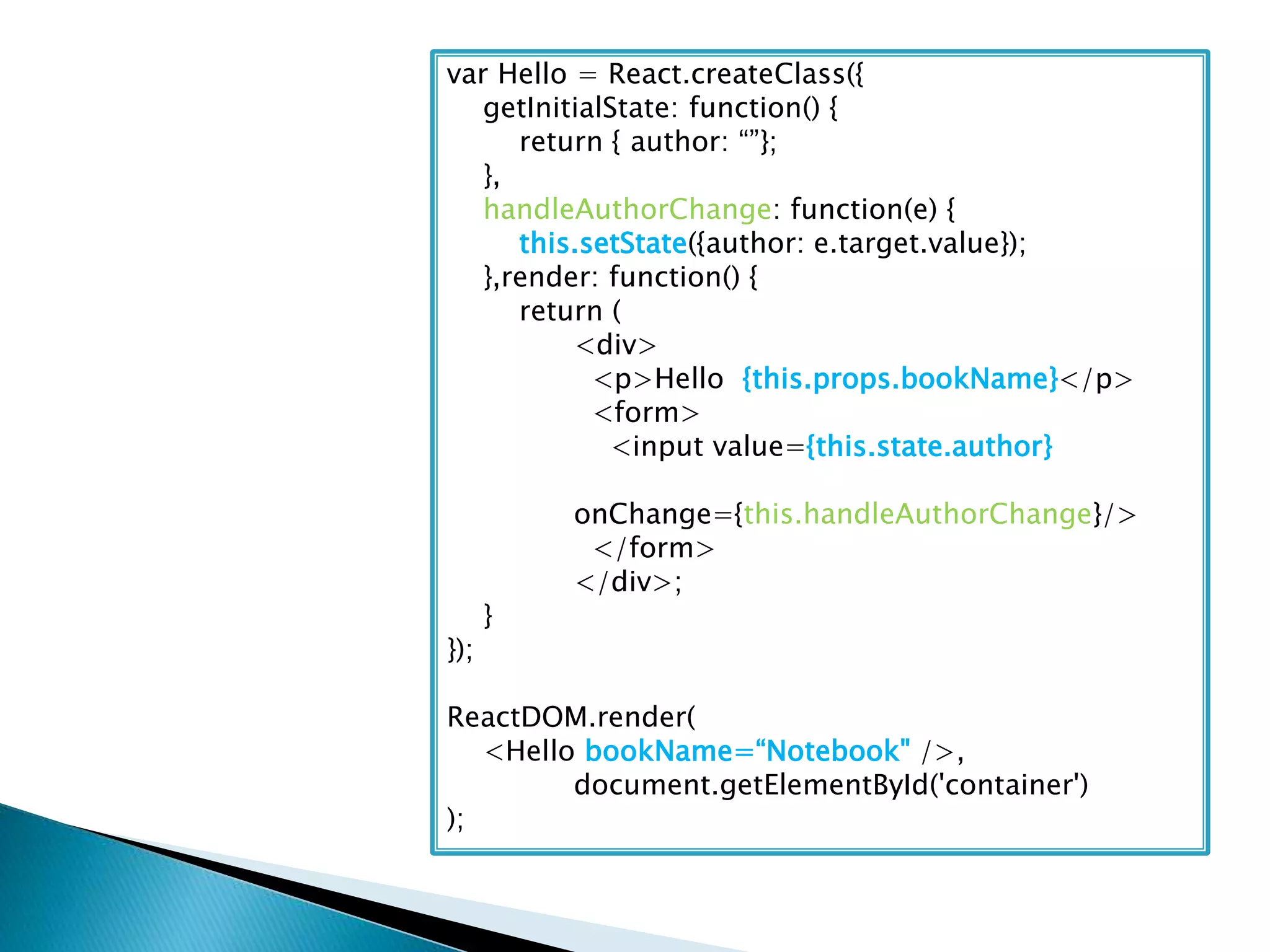 var Hello = React.createClass({
getInitialState: function() {
return { author: “”};
},
handleAuthorChange: function(e) {
this.setState({author: e.target.value});
},render: function() {
return (
<div>
<p>Hello {this.props.bookName}</p>
<form>
<input value={this.state.author}
onChange={this.handleAuthorChange}/>
</form>
</div>;
}
});
ReactDOM.render(
<Hello bookName=“Notebook" />,
document.getElementById('container')
);
 