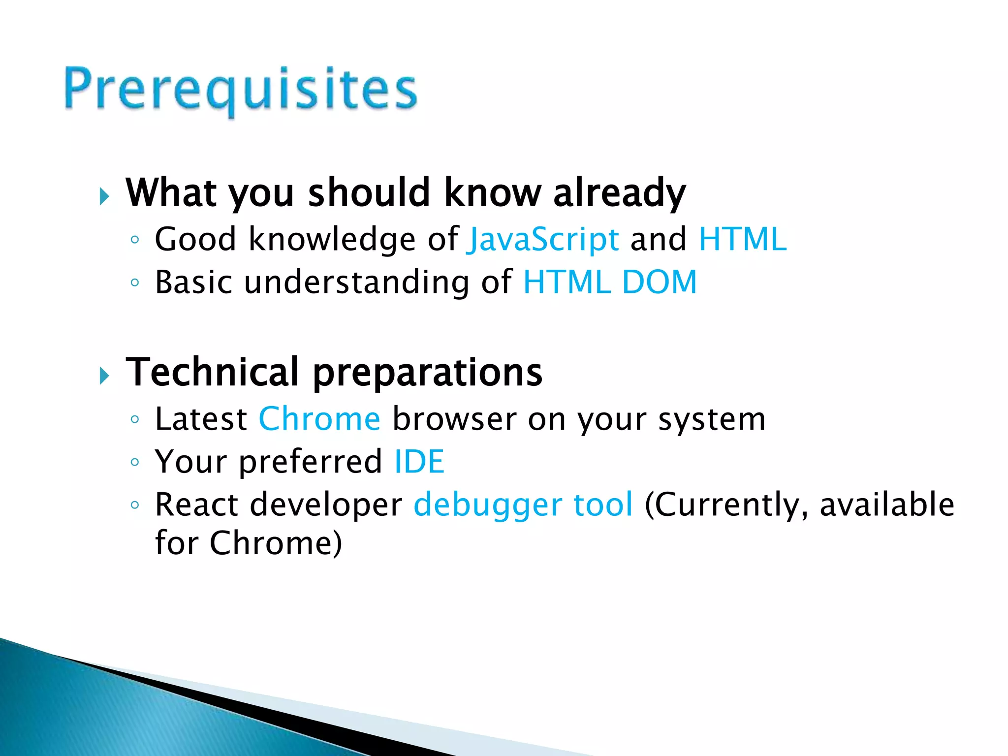  What you should know already
◦ Good knowledge of JavaScript and HTML
◦ Basic understanding of HTML DOM
 Technical preparations
◦ Latest Chrome browser on your system
◦ Your preferred IDE
◦ React developer debugger tool (Currently, available
for Chrome)
 