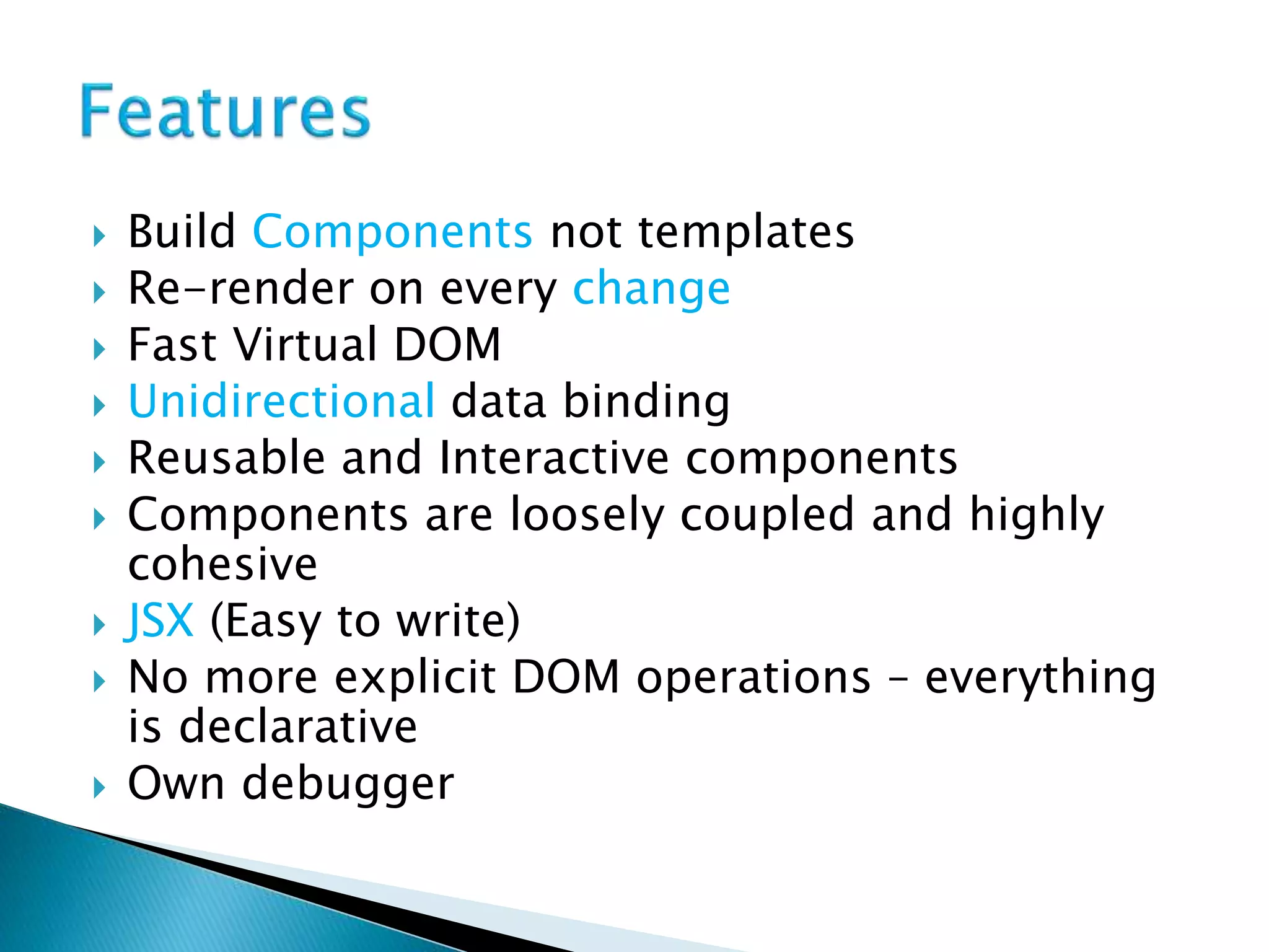  Build Components not templates
 Re-render on every change
 Fast Virtual DOM
 Unidirectional data binding
 Reusable and Interactive components
 Components are loosely coupled and highly
cohesive
 JSX (Easy to write)
 No more explicit DOM operations – everything
is declarative
 Own debugger
 