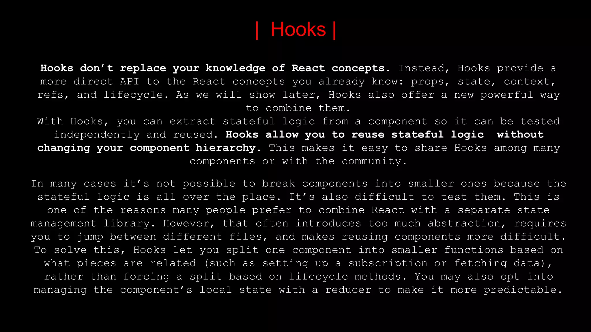 Hooks don’t replace your knowledge of React concepts. Instead, Hooks provide a
more direct API to the React concepts you already know: props, state, context,
refs, and lifecycle. As we will show later, Hooks also offer a new powerful way
to combine them.
With Hooks, you can extract stateful logic from a component so it can be tested
independently and reused. Hooks allow you to reuse stateful logic without
changing your component hierarchy. This makes it easy to share Hooks among many
components or with the community.
In many cases it’s not possible to break components into smaller ones because the
stateful logic is all over the place. It’s also difficult to test them. This is
one of the reasons many people prefer to combine React with a separate state
management library. However, that often introduces too much abstraction, requires
you to jump between different files, and makes reusing components more difficult.
To solve this, Hooks let you split one component into smaller functions based on
what pieces are related (such as setting up a subscription or fetching data),
rather than forcing a split based on lifecycle methods. You may also opt into
managing the component’s local state with a reducer to make it more predictable.
| Hooks |
 