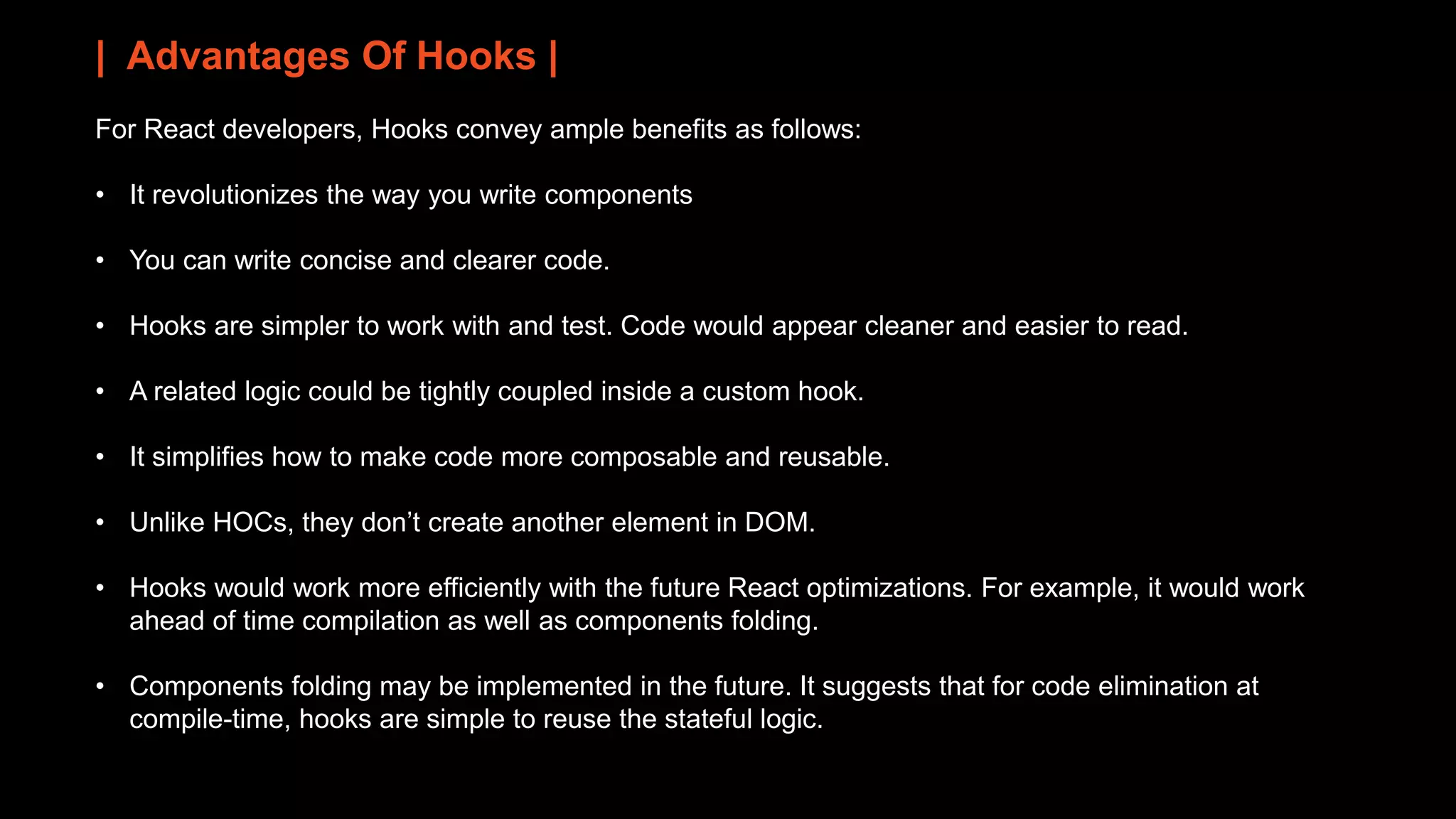 | Advantages Of Hooks |
For React developers, Hooks convey ample benefits as follows:
• It revolutionizes the way you write components
• You can write concise and clearer code.
• Hooks are simpler to work with and test. Code would appear cleaner and easier to read.
• A related logic could be tightly coupled inside a custom hook.
• It simplifies how to make code more composable and reusable.
• Unlike HOCs, they don’t create another element in DOM.
• Hooks would work more efficiently with the future React optimizations. For example, it would work
ahead of time compilation as well as components folding.
• Components folding may be implemented in the future. It suggests that for code elimination at
compile-time, hooks are simple to reuse the stateful logic.
 