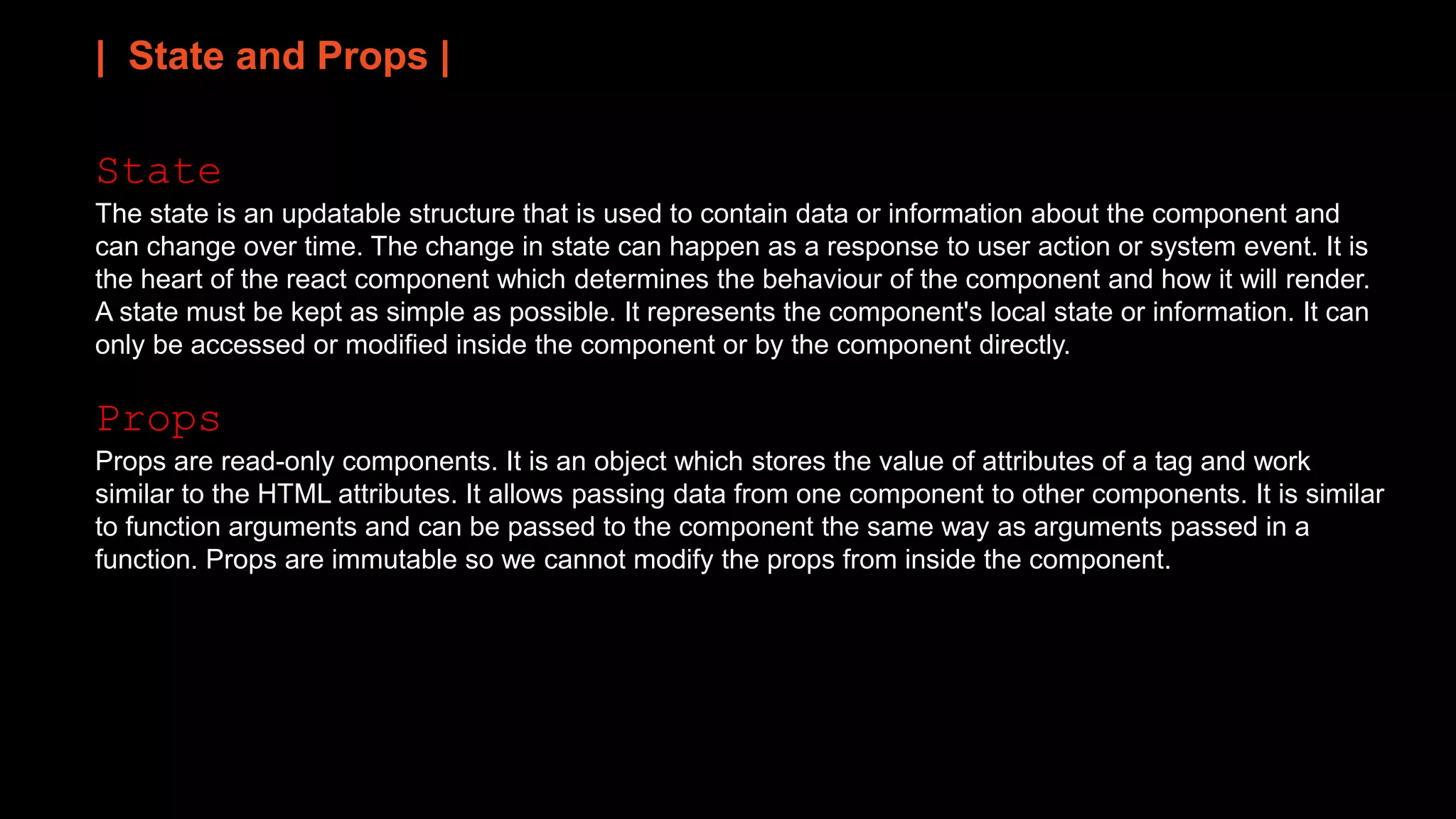 | State and Props |
State
The state is an updatable structure that is used to contain data or information about the component and
can change over time. The change in state can happen as a response to user action or system event. It is
the heart of the react component which determines the behaviour of the component and how it will render.
A state must be kept as simple as possible. It represents the component's local state or information. It can
only be accessed or modified inside the component or by the component directly.
Props
Props are read-only components. It is an object which stores the value of attributes of a tag and work
similar to the HTML attributes. It allows passing data from one component to other components. It is similar
to function arguments and can be passed to the component the same way as arguments passed in a
function. Props are immutable so we cannot modify the props from inside the component.
 