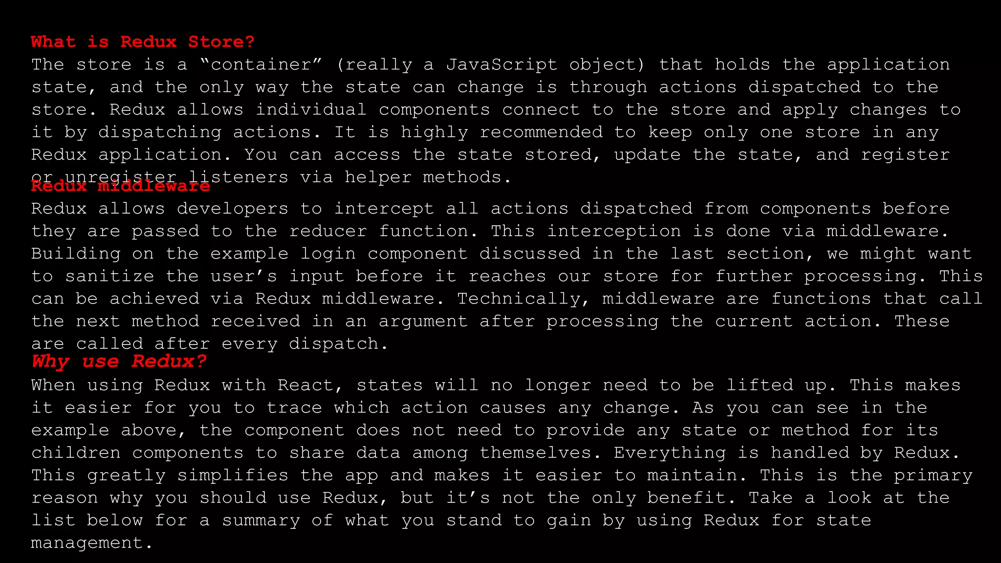 What is Redux Store?
The store is a “container” (really a JavaScript object) that holds the application
state, and the only way the state can change is through actions dispatched to the
store. Redux allows individual components connect to the store and apply changes to
it by dispatching actions. It is highly recommended to keep only one store in any
Redux application. You can access the state stored, update the state, and register
or unregister listeners via helper methods.
Redux middleware
Redux allows developers to intercept all actions dispatched from components before
they are passed to the reducer function. This interception is done via middleware.
Building on the example login component discussed in the last section, we might want
to sanitize the user’s input before it reaches our store for further processing. This
can be achieved via Redux middleware. Technically, middleware are functions that call
the next method received in an argument after processing the current action. These
are called after every dispatch.
Why use Redux?
When using Redux with React, states will no longer need to be lifted up. This makes
it easier for you to trace which action causes any change. As you can see in the
example above, the component does not need to provide any state or method for its
children components to share data among themselves. Everything is handled by Redux.
This greatly simplifies the app and makes it easier to maintain. This is the primary
reason why you should use Redux, but it’s not the only benefit. Take a look at the
list below for a summary of what you stand to gain by using Redux for state
management.
 