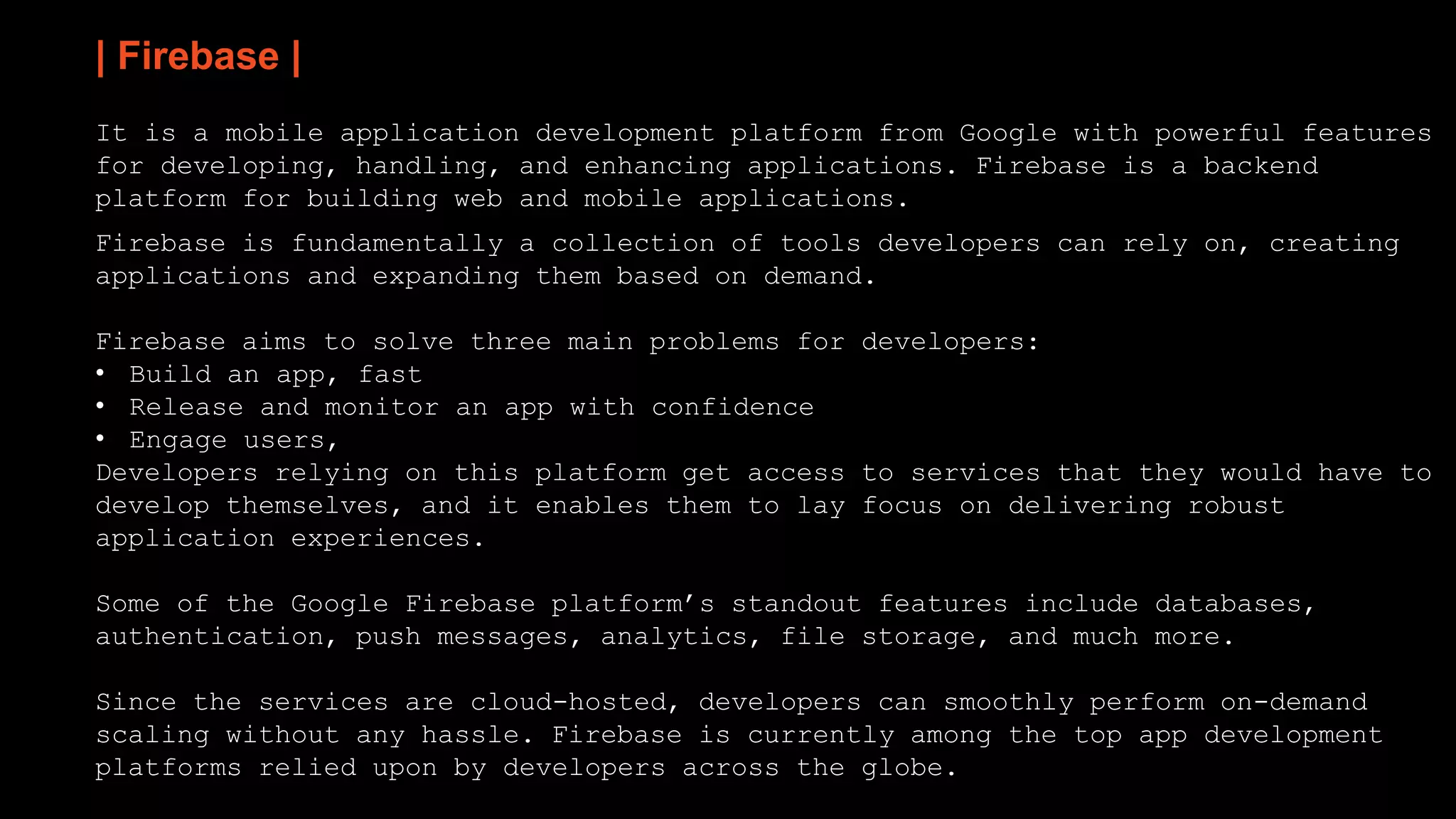 | Firebase |
It is a mobile application development platform from Google with powerful features
for developing, handling, and enhancing applications. Firebase is a backend
platform for building web and mobile applications.
Firebase is fundamentally a collection of tools developers can rely on, creating
applications and expanding them based on demand.
Firebase aims to solve three main problems for developers:
• Build an app, fast
• Release and monitor an app with confidence
• Engage users,
Developers relying on this platform get access to services that they would have to
develop themselves, and it enables them to lay focus on delivering robust
application experiences.
Some of the Google Firebase platform’s standout features include databases,
authentication, push messages, analytics, file storage, and much more.
Since the services are cloud-hosted, developers can smoothly perform on-demand
scaling without any hassle. Firebase is currently among the top app development
platforms relied upon by developers across the globe.
 