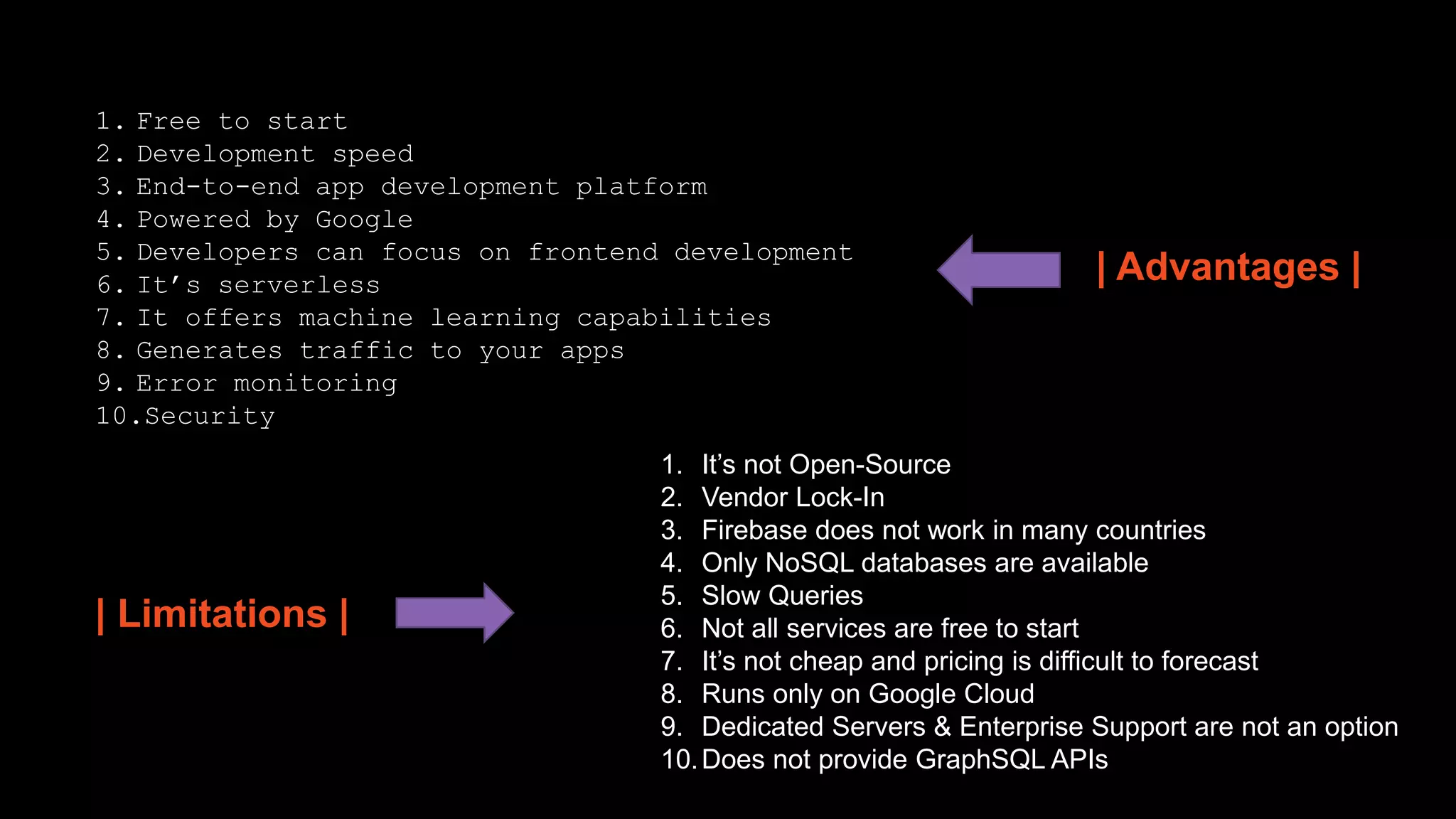 | Advantages |
1. Free to start
2. Development speed
3. End-to-end app development platform
4. Powered by Google
5. Developers can focus on frontend development
6. It’s serverless
7. It offers machine learning capabilities
8. Generates traffic to your apps
9. Error monitoring
10.Security
1. It’s not Open-Source
2. Vendor Lock-In
3. Firebase does not work in many countries
4. Only NoSQL databases are available
5. Slow Queries
6. Not all services are free to start
7. It’s not cheap and pricing is difficult to forecast
8. Runs only on Google Cloud
9. Dedicated Servers & Enterprise Support are not an option
10.Does not provide GraphSQL APIs
| Limitations |
 
