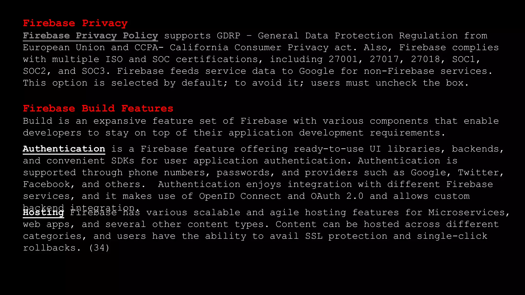 Firebase Privacy
Firebase Privacy Policy supports GDRP – General Data Protection Regulation from
European Union and CCPA- California Consumer Privacy act. Also, Firebase complies
with multiple ISO and SOC certifications, including 27001, 27017, 27018, SOC1,
SOC2, and SOC3. Firebase feeds service data to Google for non-Firebase services.
This option is selected by default; to avoid it; users must uncheck the box.
Firebase Build Features
Build is an expansive feature set of Firebase with various components that enable
developers to stay on top of their application development requirements.
Authentication is a Firebase feature offering ready-to-use UI libraries, backends,
and convenient SDKs for user application authentication. Authentication is
supported through phone numbers, passwords, and providers such as Google, Twitter,
Facebook, and others. Authentication enjoys integration with different Firebase
services, and it makes use of OpenID Connect and OAuth 2.0 and allows custom
backend integration.
Hosting Firebase has various scalable and agile hosting features for Microservices,
web apps, and several other content types. Content can be hosted across different
categories, and users have the ability to avail SSL protection and single-click
rollbacks. (34)
 