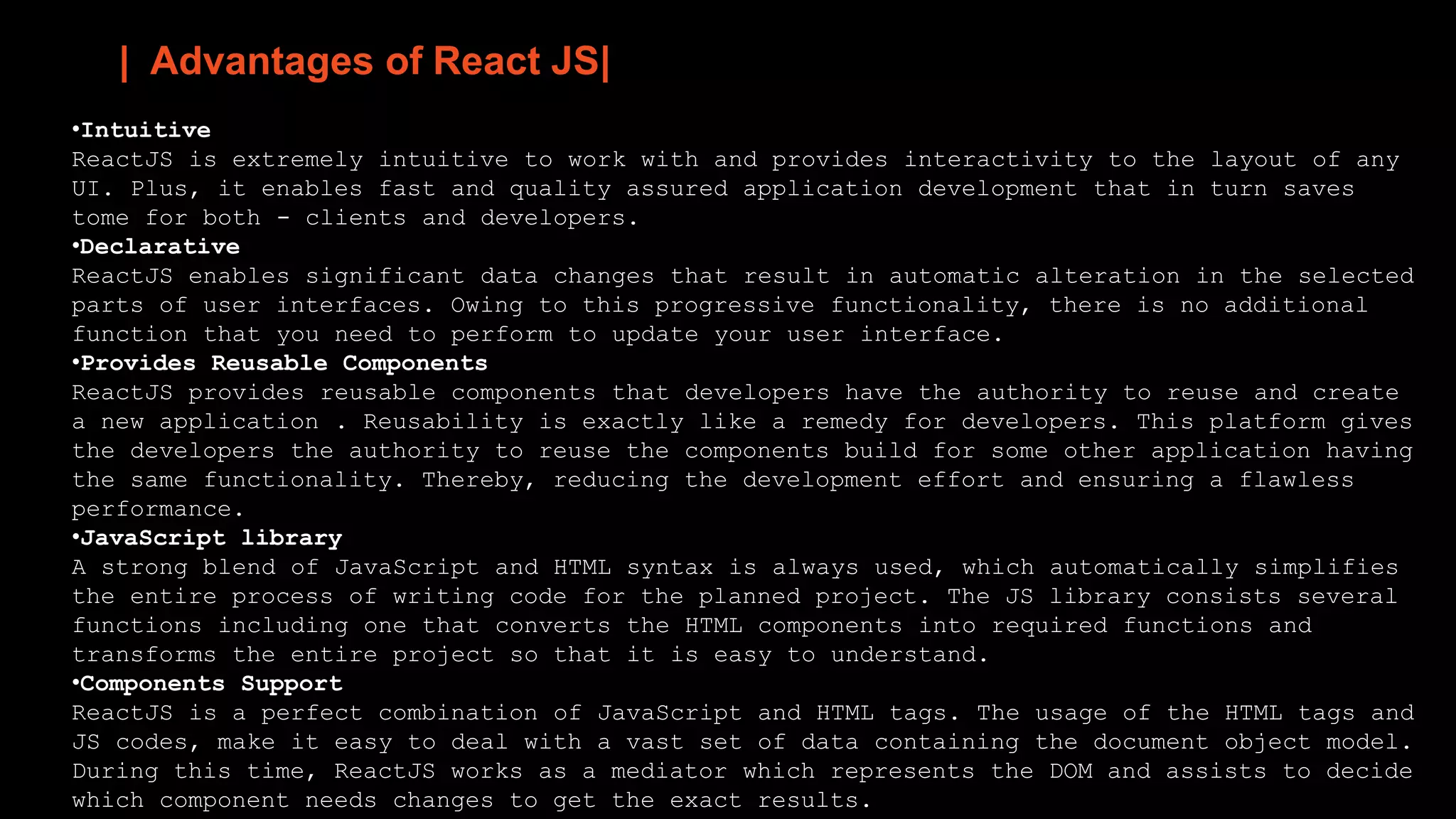 | Advantages of React JS|
•Intuitive
ReactJS is extremely intuitive to work with and provides interactivity to the layout of any
UI. Plus, it enables fast and quality assured application development that in turn saves
tome for both - clients and developers.
•Declarative
ReactJS enables significant data changes that result in automatic alteration in the selected
parts of user interfaces. Owing to this progressive functionality, there is no additional
function that you need to perform to update your user interface.
•Provides Reusable Components
ReactJS provides reusable components that developers have the authority to reuse and create
a new application . Reusability is exactly like a remedy for developers. This platform gives
the developers the authority to reuse the components build for some other application having
the same functionality. Thereby, reducing the development effort and ensuring a flawless
performance.
•JavaScript library
A strong blend of JavaScript and HTML syntax is always used, which automatically simplifies
the entire process of writing code for the planned project. The JS library consists several
functions including one that converts the HTML components into required functions and
transforms the entire project so that it is easy to understand.
•Components Support
ReactJS is a perfect combination of JavaScript and HTML tags. The usage of the HTML tags and
JS codes, make it easy to deal with a vast set of data containing the document object model.
During this time, ReactJS works as a mediator which represents the DOM and assists to decide
which component needs changes to get the exact results.
 