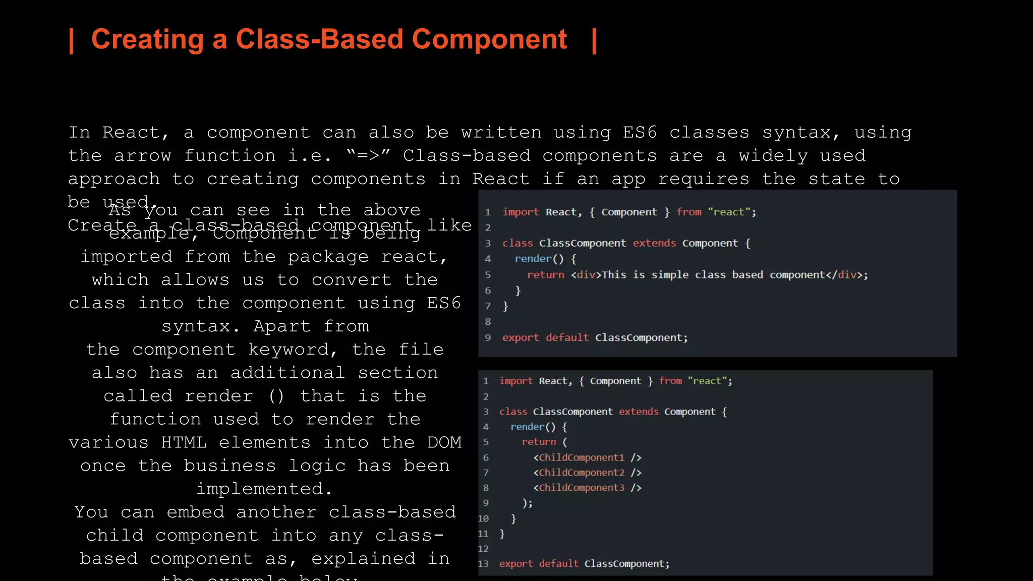 | Creating a Class-Based Component |
In React, a component can also be written using ES6 classes syntax, using
the arrow function i.e. “=>” Class-based components are a widely used
approach to creating components in React if an app requires the state to
be used.
Create a class-based component like this:
As you can see in the above
example, Component is being
imported from the package react,
which allows us to convert the
class into the component using ES6
syntax. Apart from
the component keyword, the file
also has an additional section
called render () that is the
function used to render the
various HTML elements into the DOM
once the business logic has been
implemented.
You can embed another class-based
child component into any class-
based component as, explained in
 