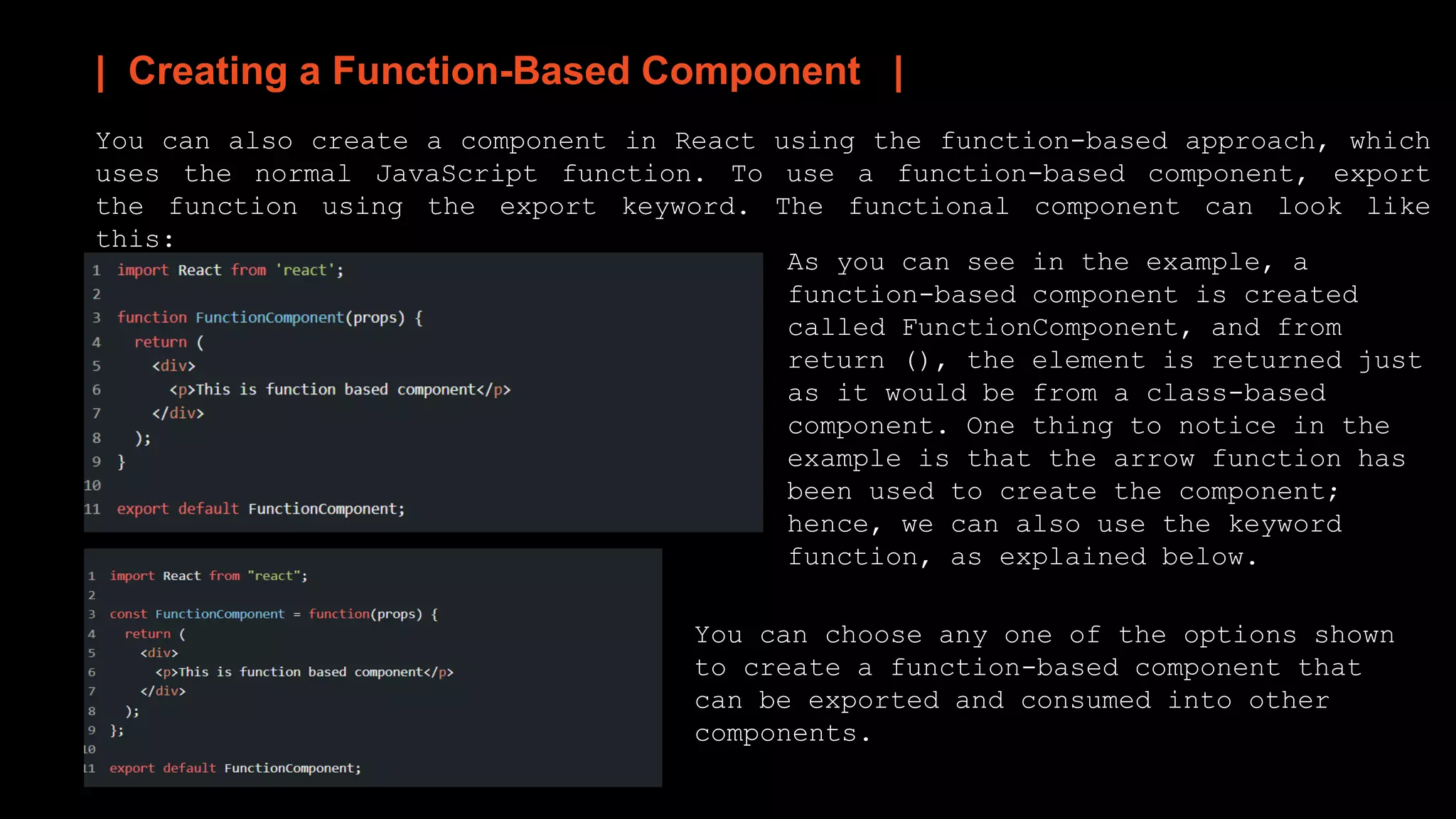 | Creating a Function-Based Component |
You can also create a component in React using the function-based approach, which
uses the normal JavaScript function. To use a function-based component, export
the function using the export keyword. The functional component can look like
this:
As you can see in the example, a
function-based component is created
called FunctionComponent, and from
return (), the element is returned just
as it would be from a class-based
component. One thing to notice in the
example is that the arrow function has
been used to create the component;
hence, we can also use the keyword
function, as explained below.
You can choose any one of the options shown
to create a function-based component that
can be exported and consumed into other
components.
 